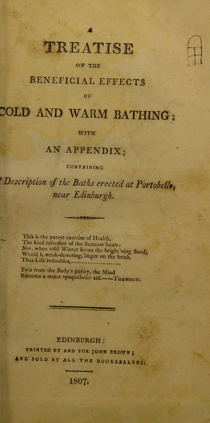 M ON THE BENEFICIAL EFFECTS OF i;OLD AND WARM BATHING WITH AN APPENDIX; CONTAINING ' Description of the Baths erected at Portobell*, near Edinburgh. ■-ae^C^er ■ This is the purest exercise of Health, The kind refresher of the Summer heats- Wo/.m' bright'ning flood Would I, weak-shivcrmg, linger on the brink. 1 nus Life redoubles Ev’n from the Body’s purity, the Mind Raceives a secret sympathetic aid Thomson. V EDINBURGH: PRINTED BY AND FOR JOHN BROWN J IKD sold by all the BOOKSRLLERSf 1807. • •