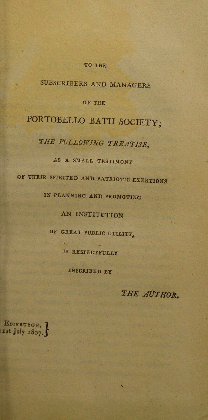 - TO THE SUBSCRIBERS AND MANAGERS OF THE PORTOBELLO BATH SOCIETY; the following treatise, AS A SMALL TESTIMONY OF THEIR SPIRITED AND PATRIOTIC EXERTIONS ' IN PLANNING AND PROMOTING AN INSTITUTION OF GREAT PUBLIC UTILITY^ S IS RESPECTFULLY INSCRIBED BY the author. I Edinburgh, 1 lit July 1807. J \