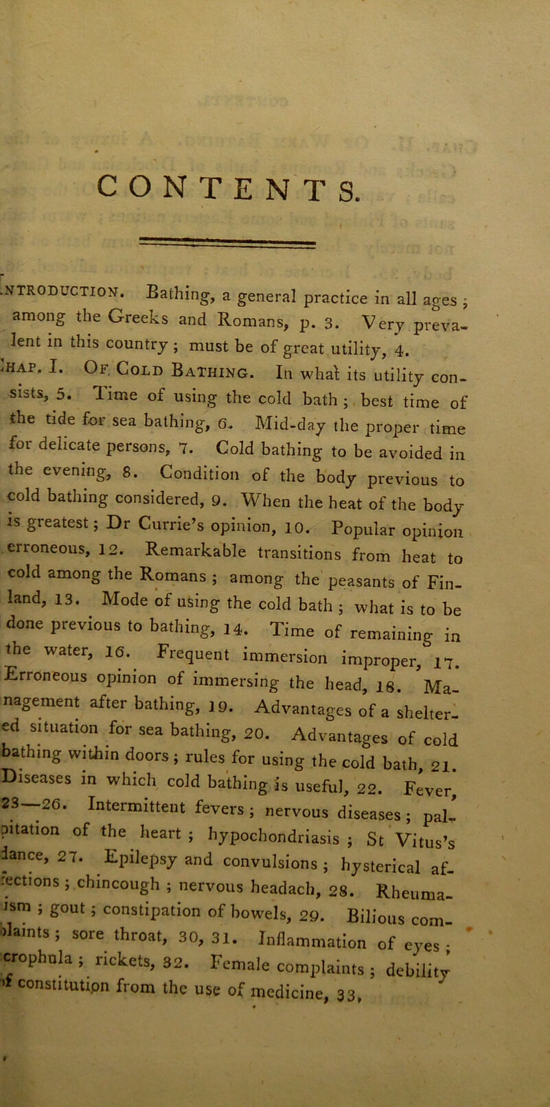 CONTENTS. •NTRODUCTION. Bathing, a general practice in all ages ; among the Greeks and Romans, p. 3. Very preva- lent in this country ; must be of great utility, 4. Ihap. I. Of, Cold Bathing. In wha^ its utility con- sists, 5. Time of using the cold bath; best time of the tide for sea bathing, 6. Mid-day the proper time for delicate persons, 7. Cold bathing to be avoided in the evening, 8. Condition of the body previous to cold bathing considered, 9. When the heat of the body IS greatest; Dr Currie’s opinion, lo. Popular opinion erroneous, 12. Remarkable transitions from heat to cold among the Romans ; among the peasants of Fin- land, 13. Mode of using the cold bath ; what is to be done previous to bathing, 14. Time of remaining in the water, le. Frequent immersion improper, 17. Erroneous opinion of immersing the head, is. Ma- nagement after bathing, ] 9. Advantages of a shelter- ed situation for sea bathing, 20. Advantages of cold bathing within doors; rules for using the cold bath, 21. Diseases in which cold bathing is useful, 22. Fever 23-26. Intermittent fevers; nervous diseases; paL pitation of the heart; hypochondriasis; St Vitus’s lance, 27. Epilepsy and convulsions; hysterical af- rections ; chincough ; nervous headach, 28. Rheuma- Jsm ; gout; constipation of bowels, 29. Bilious com- plaints ; sore throat, 30,31. Inflammation of eyes • ' ‘ crophula ; rickets, 32. Female complaints ; debility constitutipn from the use of medicine, 33, »