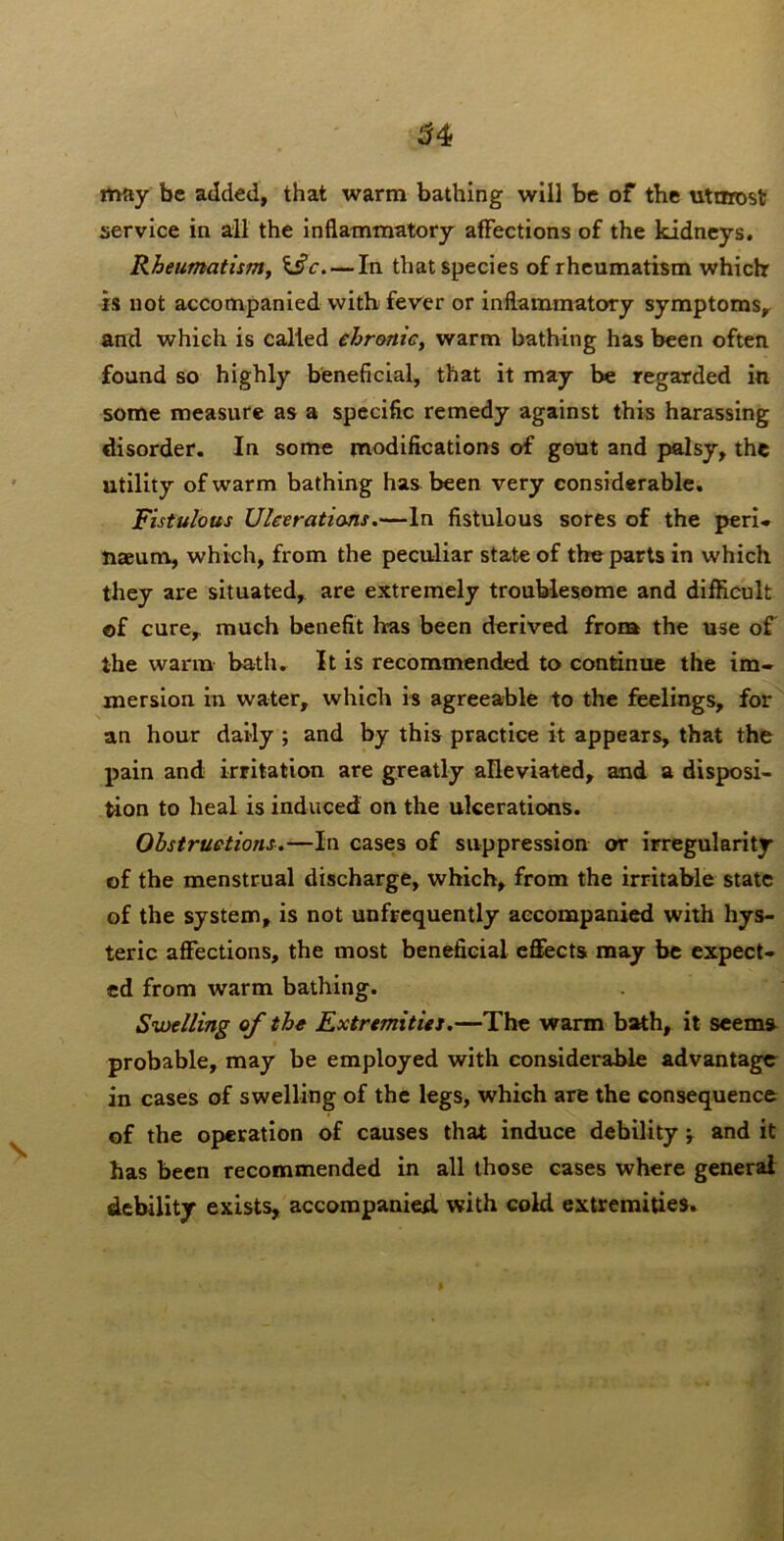 may be added, that warm bathing will be of the utarost service in all the inflammatory affections of the kidneys. Rheumatism^ \§c. — In that species of rheumatism which is not accompanied with fewer or inflammatory symptoms,^ and which is called ehronicy warm bathing has been often found so highly beneficial, that it may be regarded in some measure as a specific remedy against this harassing disorder. In some modifications of gout and palsy, the utility of warm bathing has been very considerable. Fistulous Uleerations,—In fistulous sores of the peri- naeum, which, from the peculiar state of the parts in which they are situated, are extremely troublesome and difficult ©f curcy much benefit has been derived from the use of the warm bath. It is recommended to continue the im- mersion in water, which is agreeable to the feelings, for an hour daily ; and by this practice it appears, that the pain and irritation are greatly alleviated, and a disposi- tion to heal is induced on the ulcerations. Obstructions,—In cases of suppression or irregularity of the menstrual discharge, which, from the irritable state of the system, is not unfrequently accompanied with hys- teric affections, the most beneficial effects may be expect- ed from warm bathing. Sioelling of the Fxtremities.—The warm bath, it seems probable, may be employed with considerable advantage in cases of swelling of the legs, which are the consequence of the operation of causes that induce debility y and it has been recommended in all those cases where general debility exists, accompanied with cold extremities.