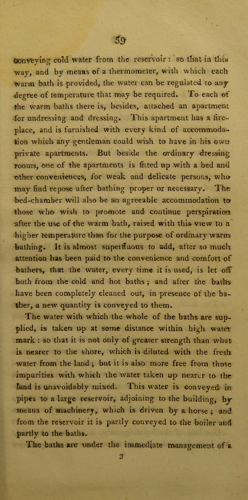 way, and by means of a thermometer, W'ith which each ■tvarm bath is provided, the water can be regulated to any degree of temperature that may be required. To each of the warm baths there is, besides, attached an apartment for undressing and dressing. This apartment has a fire- place, and is furnished with every kind of accommoda- tion which any gentleman could wish to have in his own private apartments. But beside the ordinary dressing rooms, one of the apartments is fitted up with a bed and other conveniences, for weak and delicate persons, who may find repose after bathing proper or necessary. The bed-chamber will also be an agreeable accommodation to those who wish to promote and continue perspiration after the use of the warm bath, raised with this- view to a higher temperature than for the purpose of ordinary warm bathing. It is almost superfluous to add, after so much attention has been paid to the convenience and comfort of bathers, that the water, every time it is used, is let off both from the cold and hot baths ; and after the baths have been completely cleaned out, in presence of the ba- ther, a new quantity is conveyed to them. The water with which the whole of the baths are sup- plied, is taken up at some distance within high watev mark; so that it is not only of greater strength than what is nearer to the shore, which is diluted with the fresh water from the land ^ but it is also more free from those impurities with which the water taken up nearer to the land is unavoidably mixed. This water is conveyed in pipes to a large reservoir, adjoining to the building, by- means of machinery, which is driven by a horse ; and from the reservoir it is partly conveyed to the boiler and partly to the baths. The baths are under the immediate management of a 3