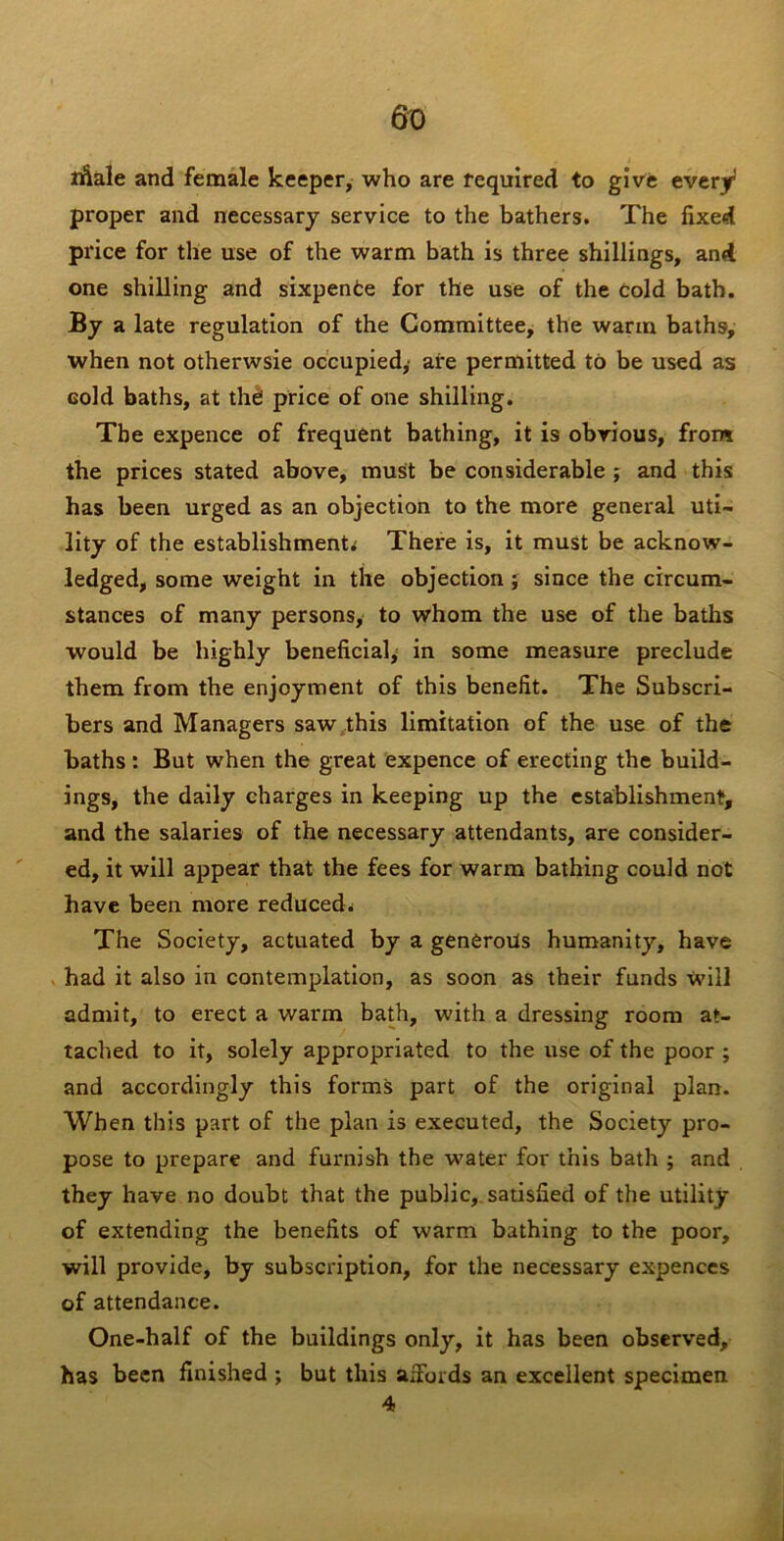 lAale and female keeper, who are required to give every proper and necessary service to the bathers. The fixed price for the use of the warm bath is three shillings, and one shilling and sixpenfce for the use of the Cold bath. By a late regulation of the Committee, the warm baths, when not otherwsie occupied,- are permitted to be used as cold baths, at the price of one shilling. The expence of frequent bathing, it is obvious, from the prices stated above, must be considerable ; and this has been urged as an objection to the more general uti- lity of the establishments There is, it must be acknow- ledged, some weight in the objection j since the circum- stances of many persons, to whom the use of the baths would be highly beneficial^ in some measure preclude them from the enjoyment of this benefit. The Subscri- bers and Managers saw,this limitation of the use of the baths: But when the great expence of erecting the build- ings, the daily charges in keeping up the establishment, and the salaries of the necessary attendants, are consider- ' ed, it will appear that the fees for warm bathing could not have been more reduced^ The Society, actuated by a generous humanity, have had it also in contemplation, as soon as their funds will admit, to erect a warm bath, with a dressing room at- tached to it, solely appropriated to the use of the poor ; and accordingly this forms part of the original plan. When this part of the plan is executed, the Society pro- pose to prepare and furnish the water for this bath ; and they have no doubt that the public,, satisfied of the utility of extending the benefits of warm bathing to the poor, will provide, by subscription, for the necessary expenccs of attendance. One-half of the buildings only, it has been observed, has been finished ; but this affords an excellent specimen 4