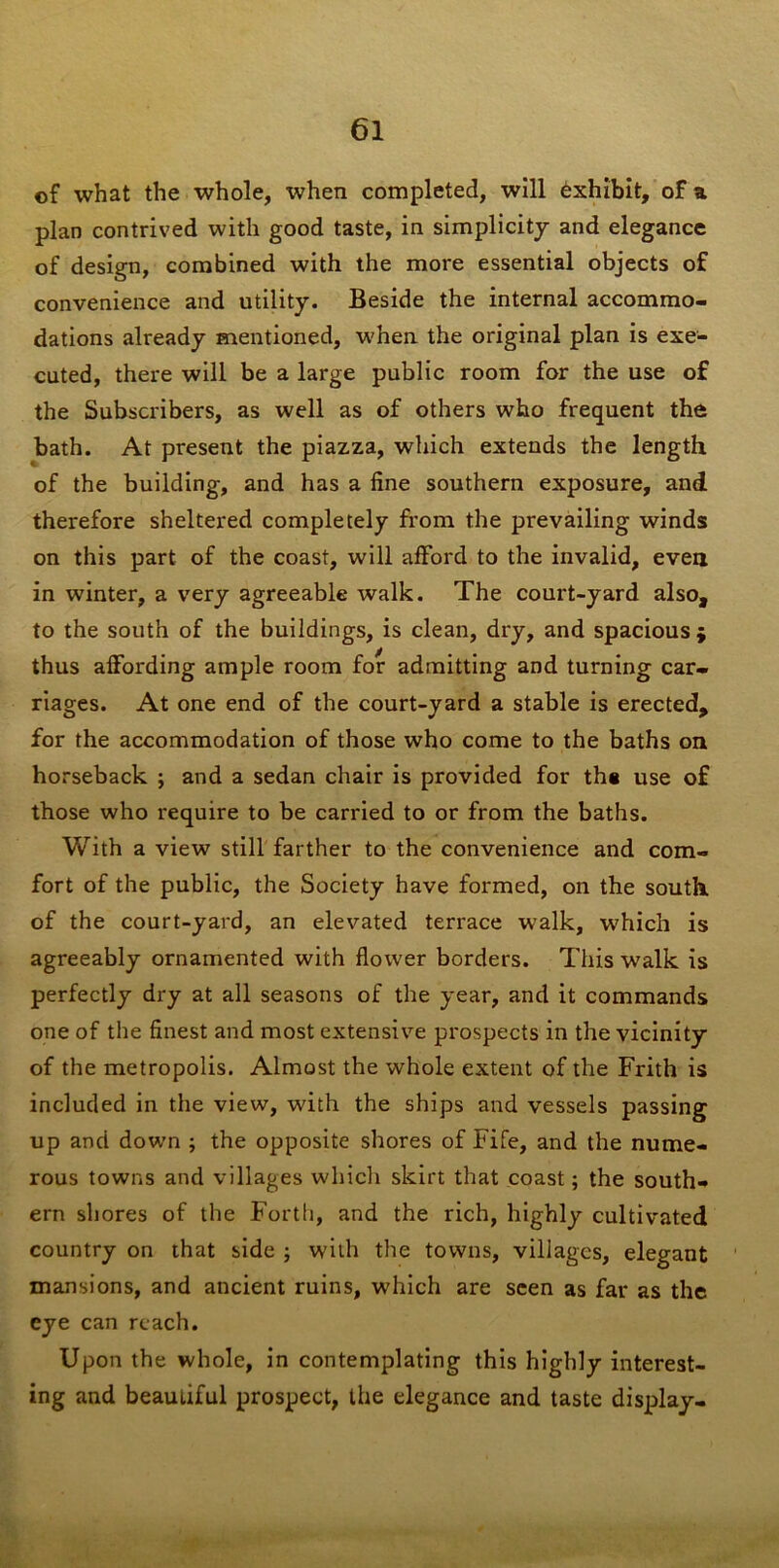 of what the whole, when completed, will Exhibit, of a plan contrived with good taste, in simplicity and elegance of design, combined with the more essential objects of convenience and utility. Beside the internal accommo- dations already mentioned, when the original plan is exe- cuted, there will be a large public room for the use of the Subscribers, as well as of others who frequent the bath. At present the piazza, which extends the length of the building, and has a fine southern exposure, and therefore sheltered completely from the prevailing winds on this part of the coast, will afford to the invalid, evea in winter, a v'ery agreeable walk. The court-yard also, to the south of the buildings, is clean, dry, and spacious $ thus affording ample room for admitting and turning car- riages. At one end of the court-yard a stable is erected, for the accommodation of those who come to the baths on horseback j and a sedan chair is provided for th« use of those who require to be carried to or from the baths. With a view still farther to the convenience and com- fort of the public, the Society have formed, on the south, of the court-yard, an elevated terrace walk, which is agreeably ornamented with flower borders. This walk is perfectly dry at all seasons of the year, and it commands one of the finest and most extensive prospects in the vicinity of the metropolis. Almost the whole extent of the Frith is included in the view, with the ships and vessels passing up and down ; the opposite shores of Fife, and the nume- rous towns and villages which skirt that coast; the south- ern shores of the Fortli, and the rich, highly cultivated country on that side ; with the towns, villages, elegant ' mansions, and ancient ruins, which are seen as far as the eye can reach. Upon the whole, in contemplating this highly interest- ing and beautiful prospect, the elegance and taste display-