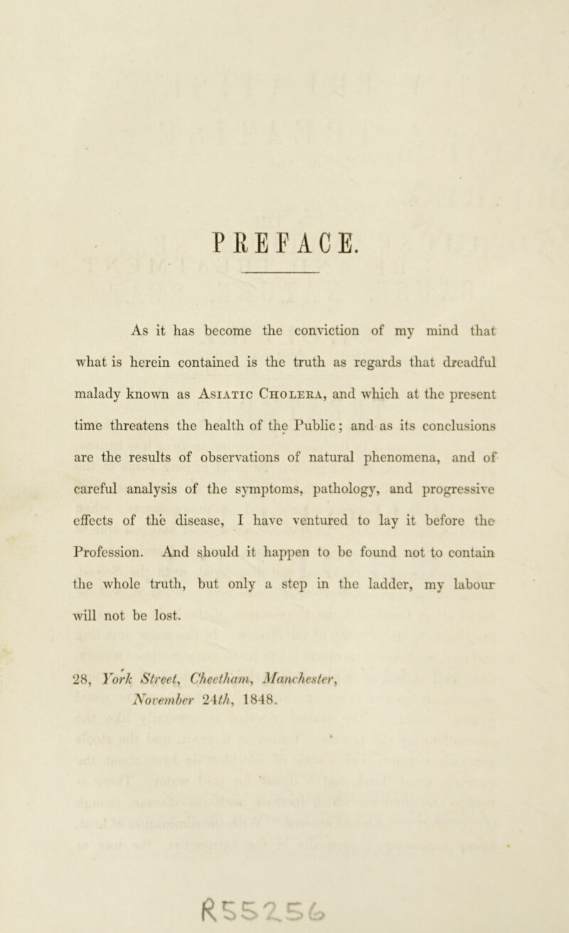 PREFACE. As it has become the conviction of my mind that what is herein contained is the truth as regards that dreadful malady known as Asiatic Cholera, and which at the present time threatens the health of the Public; and as its conclusions are the results of observations of natural phenomena, and of careful analysis of the symptoms, pathology, and progressive effects of the disease, I have ventured to lay it before the Profession. And should it happen to be found not to contain the whole truth, but only a step in the ladder, my labour will not be lost. * 28, York Street, Cheetham, Manchester, November 24th, 1848.