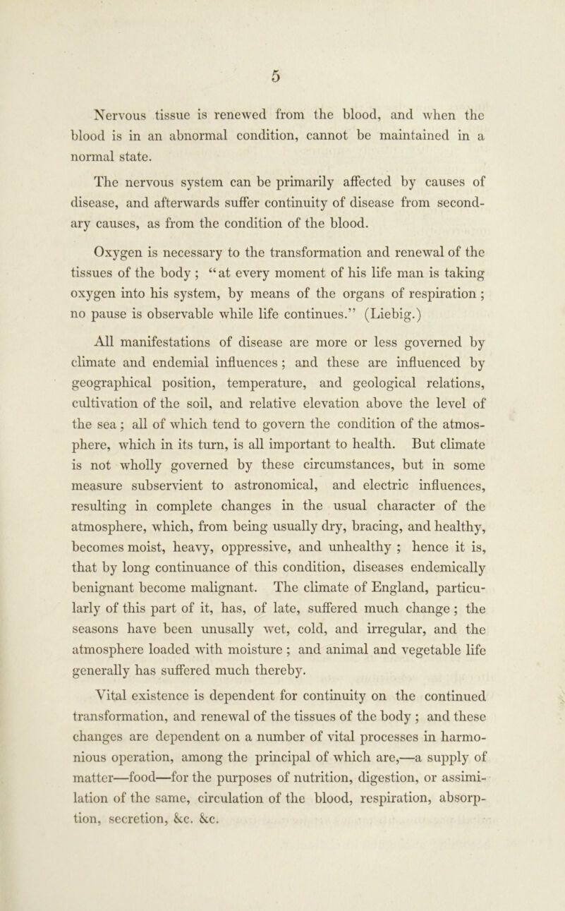 Nervous tissue is renewed from the blood, and when the blood is in an abnormal condition, cannot be maintained in a normal state. The nervous system can be primarily affected by causes of disease, and afterwards suffer continuity of disease from second- ary causes, as from the condition of the blood. Oxygen is necessary to the transformation and renewal of the tissues of the body ; “ at every moment of his life man is taking oxygen into his system, by means of the organs of respiration ; no pause is observable while life continues.” (Liebig.) All manifestations of disease are more or less governed by climate and endemial influences ; and these are influenced by geographical position, temperature, and geological relations, cultivation of the soil, and relative elevation above the level of the sea ; all of which tend to govern the condition of the atmos- phere, which in its turn, is all important to health. But climate is not wholly governed by these circumstances, but in some measure subservient to astronomical, and electric influences, resulting in complete changes in the usual character of the atmosphere, which, from being usually dry, bracing, and healthy, becomes moist, heavy, oppressive, and unhealthy ; hence it is, that by long continuance of this condition, diseases endemically benignant become malignant. The climate of England, particu- larly of this part of it, has, of late, suffered much change ; the seasons have been unusally wet, cold, and irregular, and the atmosphere loaded with moisture ; and animal and vegetable life generally has suffered much thereby. Vital existence is dependent for continuity on the continued transformation, and renewal of the tissues of the body ; and these changes are dependent on a number of vital processes in harmo- nious operation, among the principal of which are,—a supply of matter—food—for the purposes of nutrition, digestion, or assimi- lation of the same, circulation of the blood, respiration, absorp- tion, secretion, &.c. &cc.