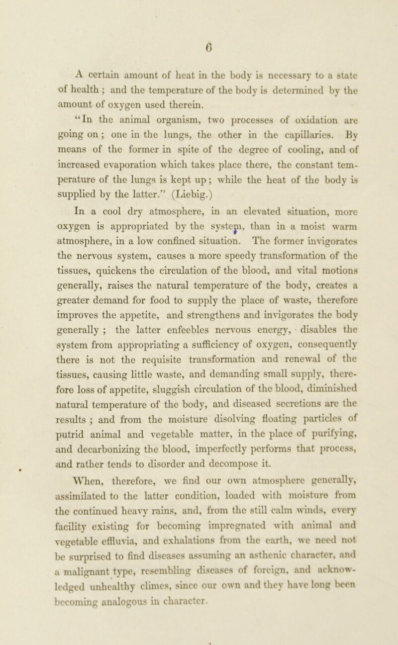 A certain amount of heat in the body is necessary to a state of health ; and the temperature of the body is determined by the amount of oxygen used therein. “In the animal organism, two processes of oxidation are going on ; one in the lungs, the other in the capillaries. By means of the former in spite of the degree of cooling, and of increased evaporation which takes place there, the constant tem- perature of the lungs is kept up; while the heat of the body is supplied by the latter.” (Liebig.) In a cool dry atmosphere, in an elevated situation, more oxygen is appropriated by the systejn, than in a moist warm atmosphere, in a low confined situation. The former invigorates the nervous system, causes a more speedy transformation of the tissues, quickens the circulation of the blood, and vital motions generally, raises the natural temperature of the body, creates a greater demand for food to supply the place of waste, therefore improves the appetite, and strengthens and invigorates the body generally ; the latter enfeebles nervous energy, disables the system from appropriating a sufficiency of oxygen, consequently there is not the requisite transformation and renewal of the tissues, causing little waste, and demanding small supply, there- fore loss of appetite, sluggish circulation of the blood, diminished natural temperature of the body, and diseased secretions are the results ; and from the moisture dissolving floating particles of putrid animal and vegetable matter, in the place of purifying, and decarbonizing the blood, imperfectly performs that process, and rather tends to disorder and decompose it. When, therefore, we find our own atmosphere generally, assimilated to the latter condition, loaded with moisture from the continued heavy rains, and, from the still calm winds, every facility existing for becoming impregnated with animal and vegetable effluvia, and exhalations from the earth, we need not be surprised to find diseases assuming an asthenic character, and a malignant type, resembling diseases of foreign, and acknow- ledged unhealthy climes, since our own and they have long been becoming analogous in character.