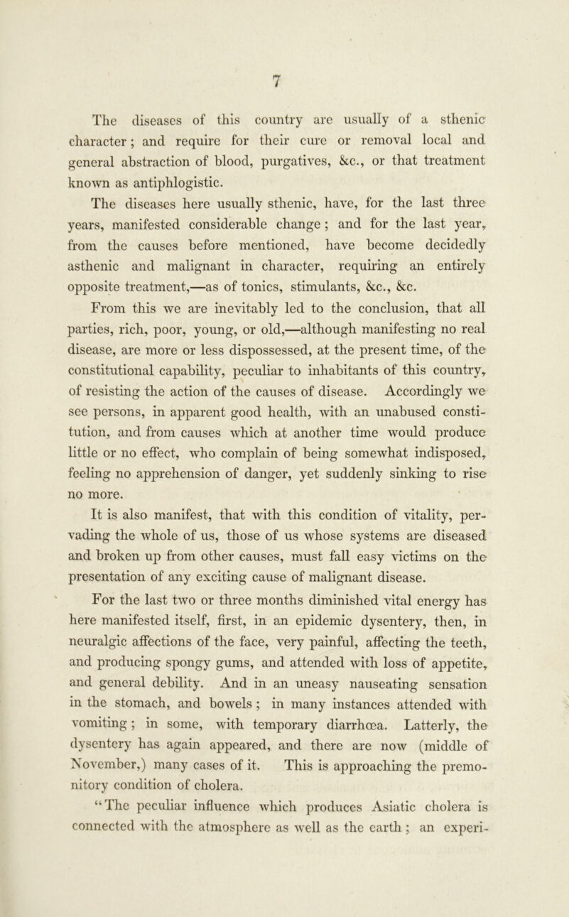 The diseases of this country are usually of a sthenic character; and require for their cure or removal local and general abstraction of blood, purgatives, &c., or that treatment known as antiphlogistic. The diseases here usually sthenic, have, for the last three years, manifested considerable change ; and for the last year, from the causes before mentioned, have become decidedly asthenic and malignant in character, requiring an entirely opposite treatment,—as of tonics, stimulants, &c., &c. From this we are inevitably led to the conclusion, that all parties, rich, poor, young, or old,—although manifesting no real disease, are more or less dispossessed, at the present time, of the constitutional capability, peculiar to inhabitants of this country, of resisting the action of the causes of disease. Accordingly we see persons, in apparent good health, with an unabused consti- tution, and from causes which at another time would produce little or no effect, who complain of being somewhat indisposed, feeling no apprehension of danger, yet suddenly sinking to rise no more. It is also manifest, that with this condition of vitality, per- vading the whole of us, those of us whose systems are diseased and broken up from other causes, must fall easy victims on the presentation of any exciting cause of malignant disease. For the last two or three months diminished vital energy has here manifested itself, first, in an epidemic dysentery, then, in neuralgic affections of the face, very painful, affecting the teeth, and producing spongy gums, and attended with loss of appetite, and general debility. And in an uneasy nauseating sensation in the stomach, and bowels ; in many instances attended with vomiting; in some, with temporary diarrhoea. Latterly, the dysentery has again appeared, and there are now (middle of November,) many cases of it. This is approaching the premo- nitory condition of cholera. “The peculiar influence which produces Asiatic cholera is connected with the atmosphere as well as the earth ; an experi-