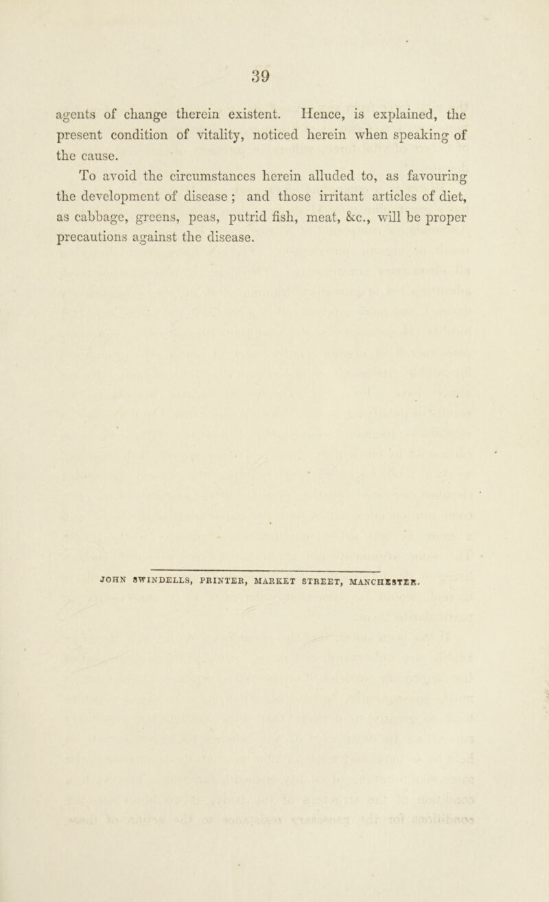 agents of change therein existent. Hence, is explained, the present condition of vitality, noticed herein when speaking of the cause. To avoid the circumstances herein alluded to, as favouring the development of disease ; and those irritant articles of diet, as cabbage, greens, peas, putrid fish, meat, &c., will be proper- precautions against the disease. JOHN SWINDELLS, PRINTED, MARKET STREET, MANCHESTER.