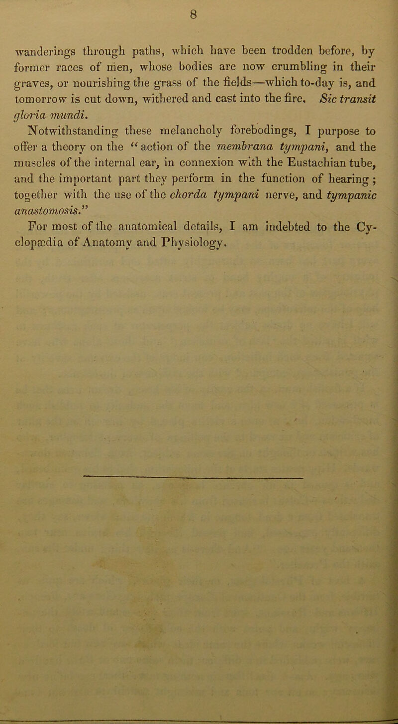 wanderings through paths, which have been trodden before, by former races of men, whose bodies are now crumbling in their graves, or nourishing the grass of the fields—which to-day is, and tomorrow is cut down, withered and cast into the fire. Sic transit gloria muncli. Notwithstanding these melancholy forebodings, I purpose to offer a theory on the “action of the membrana tympani, and the muscles of the internal ear, in connexion with the Eustachian tube, and the important part they perform in the function of hearing ; together with the use of the chorda tympani nerve, and tympanic anastomosis.” For most of the anatomical details, I am indebted to the Cy- clopaedia of Anatomy and Physiology.
