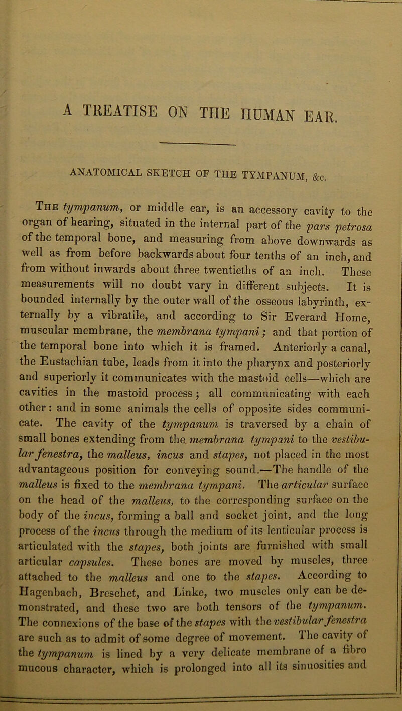 A TREATISE ON THE HUMAN EAR. ANATOMICAL SKETCH OF THE TYMPANUM, &c. The tympanum; or middle ear, is an accessory cavity to the organ of hearing, situated in the internal part of the pars petrosa of the temporal bone, and measuring from above downwards as well as from before backwards about four tenths of an inch, and from without inwards about three twentieths of an inch. These measurements will no doubt vary in different subjects. It is bounded internally by the outer wall of the osseous labyrinth, ex- ternally by a vibratile, and according to Sir Everard Plome, muscular membrane, the membrana tympani; and that portion of the temporal bone into which it is framed. Anteriorly a canal, the Eustachian tube, leads from it into the pharynx and posteriorly and superiorly it communicates with the mastoid cells—which are cavities in the mastoid process ; all communicating with each other: and in some animals the cells of opposite sides communi- cate. The cavity of the tympanum is traversed by a chain of small bones extending from the membrana tympani to the vestibu- lar fenestra, the malleus, incus and stapes, not placed in the most advantageous position for conveying sound.—The handle of the malleus is fixed to the membrana tympani. The articular surface on the head of the malleus, to the corresponding surface on the body of the incus, forming a ball and socket joint, and the long process of the incus through the medium of its lenticular process is articulated with the stapes, both joints arc furnished with small articular capsules. These bones are moved by muscles, three attached to the malleus and one to the stapes. According to Hagenbach, Breschet, and Linke, two muscles only can be de- monstrated, and these two are both tensors of the tympanum. The connexions of the base of the stapes with the vestibular fenestra are such as to admit of some degree of movement. Ihe cavity of the tympanum is lined by a very delicate membrane of a fibro mucous character, which is prolonged into all its sinuosities and