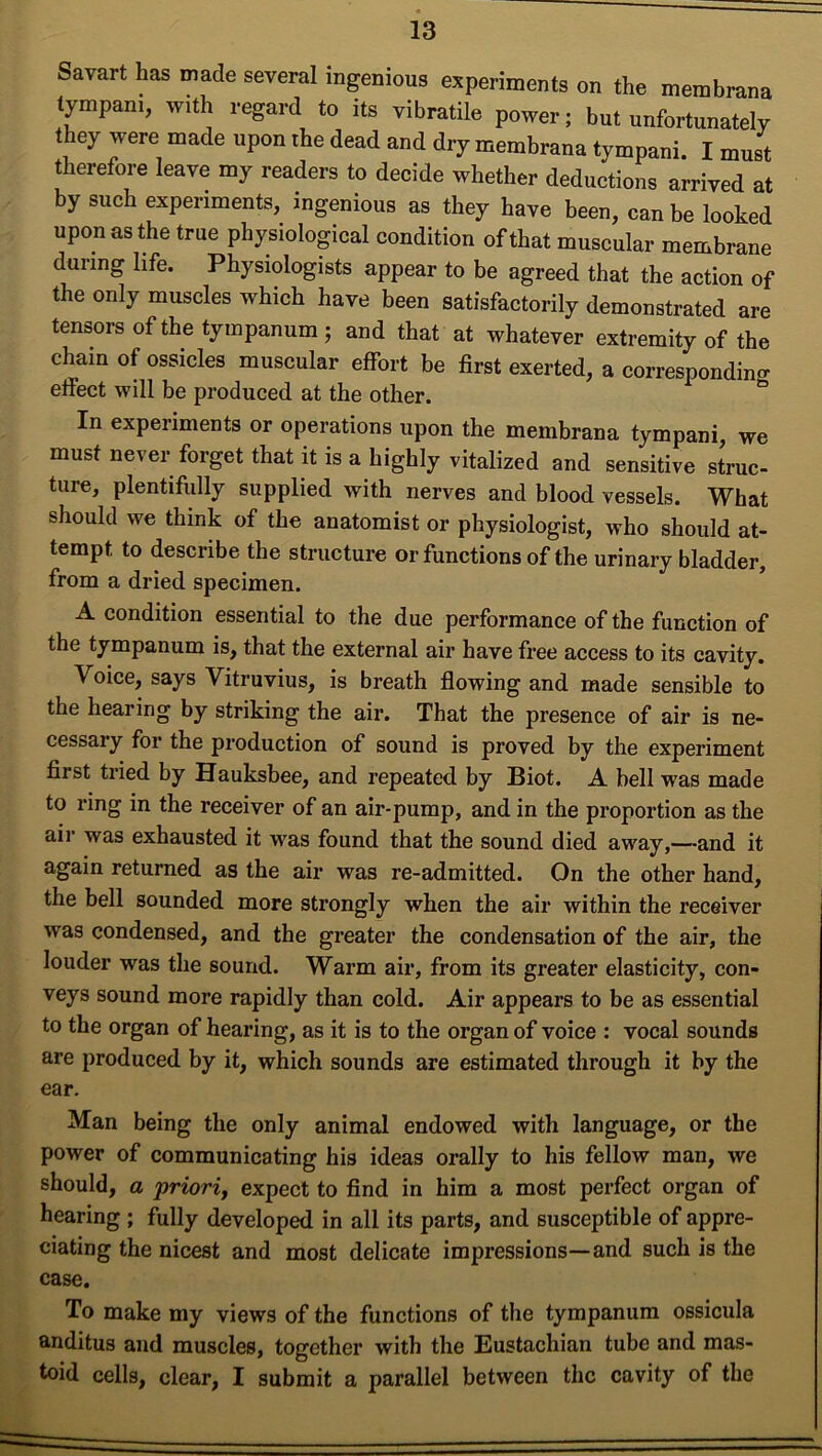 Savart has made several ingenious experiments on the membrane tympani, with regard to its vibratile power; but unfortunately they were made upon the dead and dry membrana tympani. I must therefore leave my readers to decide whether deductions arrived at by such experiments, ingenious as they have been, can be looked upon as the true physiological condition of that muscular membrane during life. Physiologists appear to be agreed that the action of the only muscles which have been satisfactorily demonstrated are tensors of the tympanum ; and that at whatever extremity of the chain of ossicles muscular effort be first exerted, a corresponding effect will be produced at the other. In experiments or operations upon the membrana tympani, we must never forget that it is a highly vitalized and sensitive struc- ture, plentifully supplied with nerves and blood vessels. What should we think of the anatomist or physiologist, who should at- tempt to describe the structure or functions of the urinary bladder, from a dried specimen. A condition essential to the due performance of the function of the tympanum is, that the external air have free access to its cavity. Voice, says Vitruvius, is breath flowing and made sensible to the hearing by striking the air. That the presence of air is ne- cessary for the production of sound is proved by the experiment first tried by Hauksbee, and repeated by Biot. A bell was made to ring in the receiver of an air-pump, and in the proportion as the air was exhausted it was found that the sound died away,—and it again returned as the air was re-admitted. On the other hand, the bell sounded more strongly when the air within the receiver ■was condensed, and the greater the condensation of the air, the louder was the sound. Warm air, from its greater elasticity, con- veys sound more rapidly than cold. Air appears to be as essential to the organ of hearing, as it is to the organ of voice : vocal sounds are produced by it, which sounds are estimated through it by the ear. Man being the only animal endowed with language, or the power of communicating his ideas orally to his fellow man, we should, a priori, expect to find in him a most perfect organ of hearing; fully developed in all its parts, and susceptible of appre- ciating the nicest and most delicate impressions—and such is the case. To make my views of the functions of the tympanum ossicula anditus and muscles, together with the Eustachian tube and mas- toid cells, clear, I submit a parallel between the cavity of the