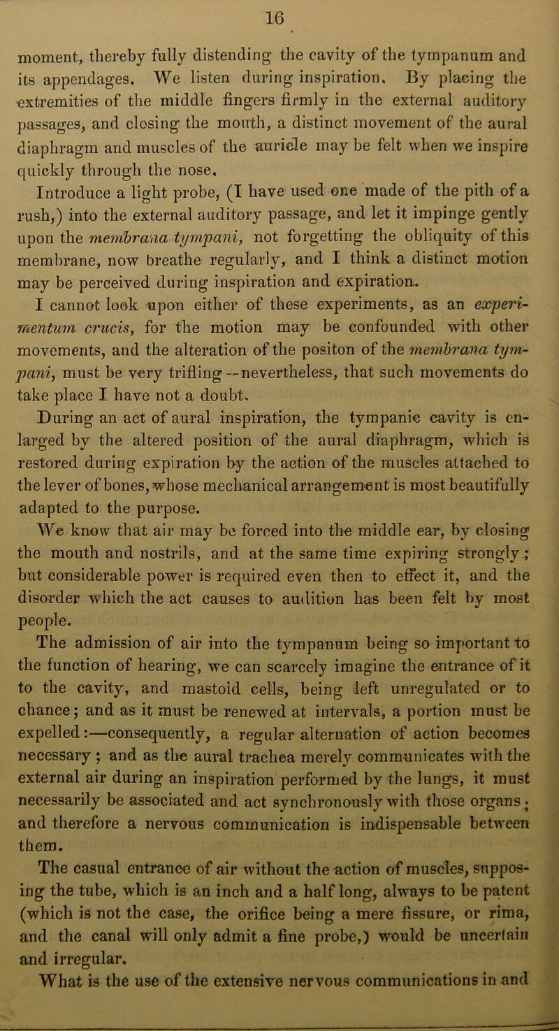 moment, thereby fully distending the cavity of the tympanum and its appendages. We listen during inspiration. By placing the extremities of the middle fingers firmly in the external auditory passages, and closing the mouth, a distinct movement of the aural diaphragm and muscles of the auricle may be felt when we inspire quickly through the nose. Introduce a light probe, (I have used one made of the pith of a rush,) into the external auditory passage, and let it impinge gently upon the merribrana tympani, not forgetting the obliquity of this membrane, now breathe regularly, and I think a distinct motion may be perceived during inspiration and expiration. I cannot look upon either of these experiments, as an experi- mentum crucis, for the motion may be confounded with other movements, and the alteration of the positon of the membrana tym- pani, must be very trifling—nevertheless, that such movements do take place I have not a doubt. During an act of aural inspiration, the tympanic cavity is en- larged by the altered position of the aural diaphragm, which is restored during expiration by the action of the muscles attached to the lever of bones, whose mechanical arrangement is most beautifully adapted to the purpose. We know that air may be forced into the middle ear, by closing the mouth and nostrils, and at the same time expiring strongly; but considerable power is required even then to effect it, and the disorder which the act causes to audition has been felt by most people. The admission of air into the tympanum being so important to the function of hearing, we can scarcely imagine the entrance of it to the cavity, and mastoid cells, being left unregulated or to chance; and as it must be renewed at intervals, a portion must be expelled:—consequently, a regular alternation of action becomes necessary ; and as the aural trachea merely communicates with the external air during an inspiration performed by the lungs, it must necessarily be associated and act synchronously with those organs • and therefore a nervous communication is indispensable between them. The casual entrance of air without the action of muscles, suppos- ing the tube, which is an inch and a half long, always to be patent (which is not the case, the orifice being a mere fissure, or rima, and the canal will only admit a fine probe,) would be uncertain and irregular. What is the use of the extensive nervous communications in and