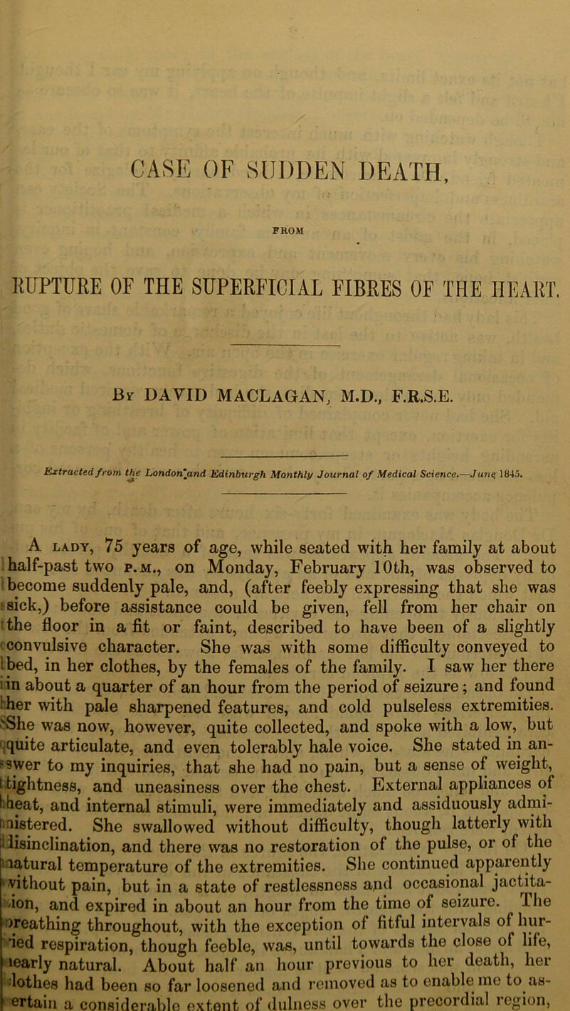 CASE OF SUDDEN DEATH, FROM RUPTURE OF THE SUPERFICIAL FIBRES OF THE HEART. Bi- DAVID MACLAGAN, M.D., F.R.S.E. Extracted, from the London’and Edinburgh Monthly Journal of Medical Science.—June. 1845. A lady, 75 years of age, while seated with her family at about half-past two p.m., on Monday, February 10th, was observed to become suddenly pale, and, (after feebly expressing that she was ;sick,) before assistance could be given, fell from her chair on 1 the floor in a fit or faint, described to have been of a slightly 1 convulsive character. She was with some difficulty conveyed to l bed, in her clothes, by the females of the family. I saw her there 1 in about a quarter of an hour from the period of seizure; and found her with pale sharpened features, and cold pulseless extremities. >She was now, however, quite collected, and spoke with a low, but quite articulate, and even tolerably hale voice. She stated in an- swer to my inquiries, that she had no pain, but a sense of weight, [ tightness, and uneasiness over the chest. External appliances of hheat, and internal stimuli, were immediately and assiduously admi- nistered. She swallowed without difficulty, though latterly with iiisinclination, and there was no restoration of the pulse, or of the latural temperature of the extremities. She continued apparently without pain, but in a state of restlessness and occasional jactita- tion, and expired in about an hour from the time of seizure. The n’eathing throughout, with the exception of fitful intervals of hur- ‘ied respiration, though feeble, was, until towards the close of life, learly natural. About half an hour previous to her death, her ;lothes had been so far loosened and removed as to enable mo to as- ortain a considerable extent of dulness over the precoidial legion,