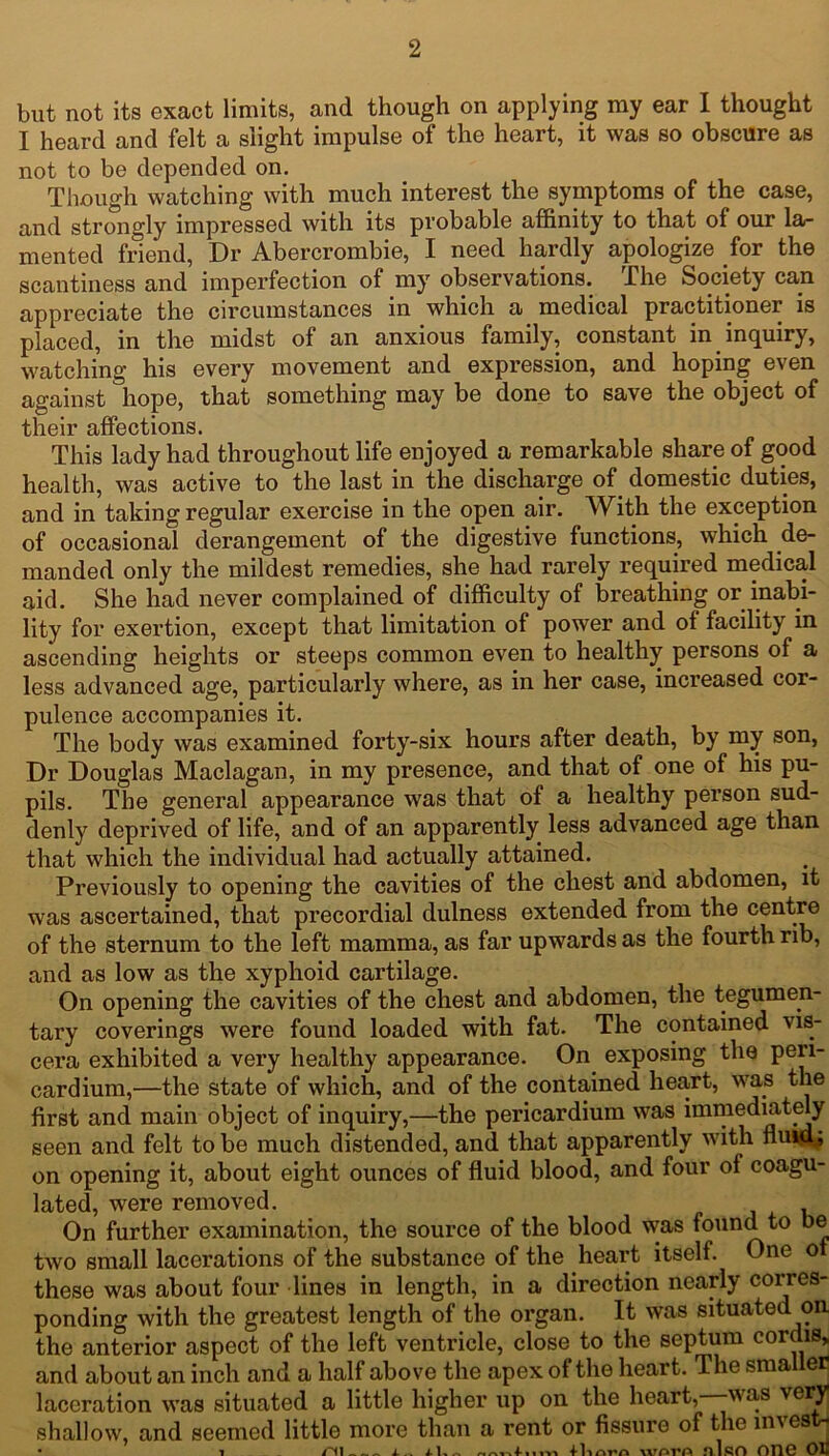 but not its exact limits, and though on applying my ear I thought I heard and felt a slight impulse of the heart, it was so obscure as not to be depended on. Though watching with much interest the symptoms of the case, and strongly impressed with its probable affinity to that of our la- mented friend, Dr Abercrombie, I need hardly apologize for the scantiness and imperfection of my observations. The Society can appreciate the circumstances in which a medical practitioner is placed, in the midst of an anxious family, constant in inquiry, watching his every movement and expression, and hoping even against hope, that something may be done to save the object of their affections. This lady had throughout life enjoyed a remarkable share of good health, was active to the last in the discharge of domestic duties, and in taking regular exercise in the open air. With the exception of occasional derangement of the digestive functions, which de- manded only the mildest remedies, she had rarely required medical aid. She had never complained of difficulty of breathing or inabi- lity for exertion, except that limitation of power and of facility in ascending heights or steeps common even to healthy persons of a less advanced age, particularly where, as in her case, increased cor- pulence accompanies it. The body was examined forty-six hours after death, by my son, Dr Douglas Maclagan, in my presence, and that of one of his pu- pils. The general appearance was that of a healthy person sud- denly deprived of life, and of an apparently less advanced age than that which the individual had actually attained. Previously to opening the cavities of the chest and abdomen, it was ascertained, that precordial dulness extended from the centre of the sternum to the left mamma, as far upwards as the fourth rib, and as low as the xyphoid cartilage. On opening the cavities of the chest and abdomen, the tegumen- tary coverings were found loaded with fat. The contained vis- cera exhibited a very healthy appearance. On exposing the peri- cardium,—the state of which, and of the contained heart, was the first and main object of inquiry,—the pericardium was immediately seen and felt to be much distended, and that apparently with nuid; on opening it, about eight ounces of fluid blood, and four of coagu- lated, were removed. , On further examination, the source of the blood was found to be two small lacerations of the substance of the heart itself. One of these was about four lines in length, in a direction nearly corres- ponding with the greatest length of the organ. It was situated on the anterior aspect of the left ventricle, close to the septum cordis, and about an inch and a half above the apex of the heart. The sma er laceration was situated a little higher up on the heart,—-was very shallow, and seemed little more than a rent or fissure of the invest* 1 - - Pll «« A i 4- 1% Ilinrn worA nlfiO OTIC OH