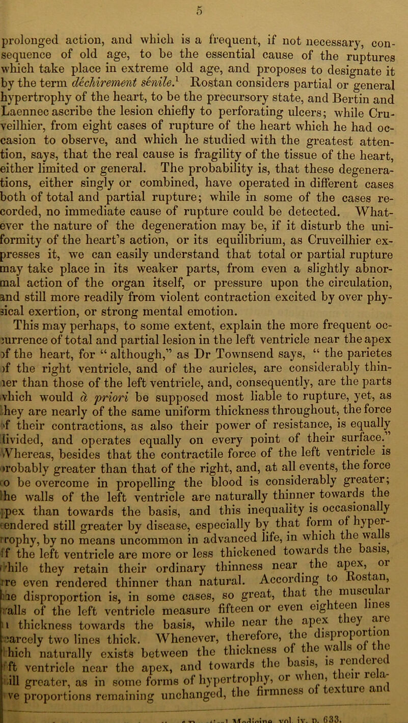 prolonged action, and which is a frequent, if not necessary, con- sequence of old age, to be the essential cause of the ruptures which take place in extreme old age, and proposes to designate it by the term dechirement senile} Rostan considers partial or general hypertrophy of the heart, to be the precursory state, and Bertin and Laennec ascribe the lesion chiefly to perforating ulcers; while Cru- veilhier, from eight cases of rupture of the heart which he had oc- casion to observe, and which he studied with the greatest atten- tion, says, that the real cause is fragility of the tissue of the heart, either limited or general. The probability is, that these degenera- tions, either singly or combined, have operated in different cases both of total and partial rupture; while in some of the cases re- corded, no immediate cause of rupture could be detected. What- ever the nature of the degeneration may be, if it disturb the uni- formity of the heart’s action, or its equilibrium, as Cruveilhier ex- presses it, we can easily understand that total or partial rupture may take place in its weaker parts, from even a slightly abnor- mal action of the organ itself, or pressure upon the circulation, and still more readily from violent contraction excited by over phy- sical exertion, or strong mental emotion. This may perhaps, to some extent, explain the more frequent oc- jurrence of total and partial lesion in the left ventricle near the apex if the heart, for “ although,” as Dr Townsend says, “ the parietes )f the right ventricle, and of the auricles, are considerably thin- ler than those of the left ventricle, and, consequently, are the parts vhich would a 'priori be supposed most liable to rupture, yet, as . hey are nearly of the same uniform thickness throughout, the force >f their contractions, as also their power of resistance, is equally livided, and operates equally on every point of their surface. iVhereas, besides that the contractile force of the left ventricle is •robably greater than that of the right, and, at all events, the force '0 be overcome in propelling the blood is considerably greater; Ihe walls of the left ventricle are naturally thinner towards the jpex than towards the basis, and this inequality is occasionally endered still greater by disease, especially by that form of hyper- trophy, by no means uncommon in advanced life, in which the walls If the left ventricle are more or less thickened towards the basis, >'hile they retain their ordinary thinness near the apex, or ire even rendered thinner than natural. According to os an, le disproportion is, in some cases, so great, that the miiscu ai .'alls of the left ventricle measure fifteen or even eig i een ines ii thickness towards the basis, while near the apex iey aie earcely two lines thick. Whenever, therefore, the 1ispiopor hich naturally exists between the thickness of t e vva s o ft ventricle near the apex, and towards the basis, 1S r®.n J ill greater, as in some forms of hypertrophy, 01 w ien, kii c ve proportions remaining unchanged, the firmness o ex ur n/1 mino vnl iv. r>. 633.