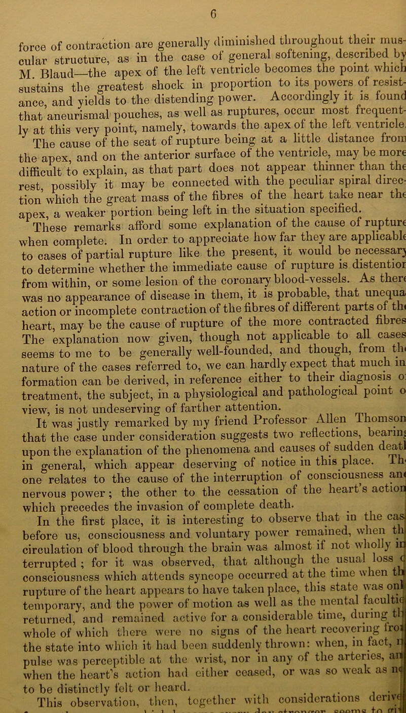 force of contraction are generally diminished throughout their mus- cular structure, as in the case of general softening, described by M. Blaud—the apex of the left ventricle becomes the point which sustains the greatest shock in proportion to its powers of resist- ance, and yields to the distending power. Accordingly it is found that aneurismal pouches, as well as ruptures, occur most frequent- ly at this very point, namely, towards the apex of the left ventricle The cause of the seat of rupture being at a little distance from the apex and on the anterior surface of the ventricle, may be more difficult to explain, as that part does not appear thinner than the rest possibly it may be connected with the peculiar spiral direc- tion which the great mass of the fibres of the heart take near the apex, a weaker portion being left in the situation specified. These I’emarks afford some explanation of the cause of rupture when complete. In order to appreciate how far they are applicable to cases of partial rupture like the present, it would be necessary to determine whether the immediate cause of rupture is distentior from within, or some lesion of the coronary blood-vessels. As then was no appearance of disease in them, it is probable, that unequa action or incomplete contraction of the fibres of different parts of th< heart, may be the cause of rupture of the more contracted fibres The explanation now given, though not applicable to all cases seems to me to be generally well-founded, and though, from tv nature of the cases referred to, we can hardly expect that much in formation can be derived, in reference either to their diagnosis o treatment, the subject, in a physiological and pathological point o view, is not undeserving of farther attention. It was justly remarked by my friend Professor Allen Thomson that the case under consideration suggests two reflections, bearing upon the explanation of the phenomena and causes of sudden deatJ in general, which appear deserving of notice in this place, lm one relates to the cause of the interruption of consciousness an< nervous power; the other to the cessation of the heart s action which precedes the invasion of complete death. In the first place, it is interesting to observe that in the ca& before us, consciousness and voluntary power remained, when th circulation of blood through the brain was almost if not wholly lfl terrupted ; for it was observed, that although the usual loss q consciousness which attends syncope occurred at the time when thj rupture of the heart appears to have taken place, this state was onl temporary, and the power of motion as well as the mental facultid returned, and remained active for a considerable time, during til whole of which there were no signs of the heart recovering troi the state into which it had been suddenly thrown: when, in fact, H pulse was perceptible at the wrist, nor in any of the arteries, an when the heart’s action had either ceased, or was so weak as na to be distinctly felt or heard. . . J This observation, then, together with considerations derive