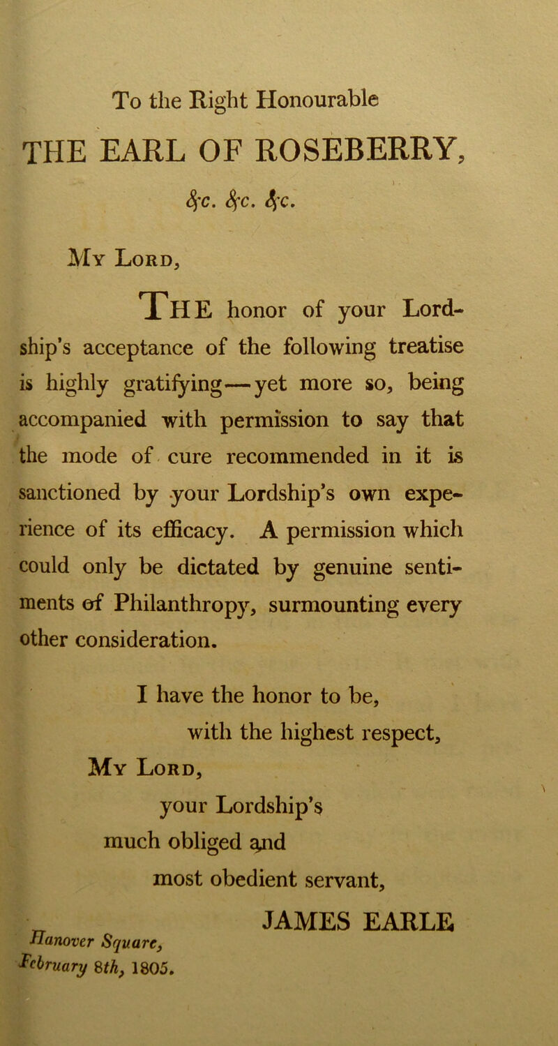 To the Right Honourable THE EARL OF ROSEBERRY, j . 8)'c. fyc. 4’c* My Lord, The honor of your Lord- ship’s acceptance of the following treatise is highly gratifying—yet more so, being accompanied with permission to say that the mode of cure recommended in it is sanctioned by your Lordship’s own expe- rience of its efficacy. A permission which could only be dictated by genuine senti- ments of Philanthropy, surmounting every other consideration. I have the honor to be, with the highest respect. My Lord, your Lordship’s much obliged ^nd most obedient servant, JAMES EARLE Hanover Square, February 8th, 1805.