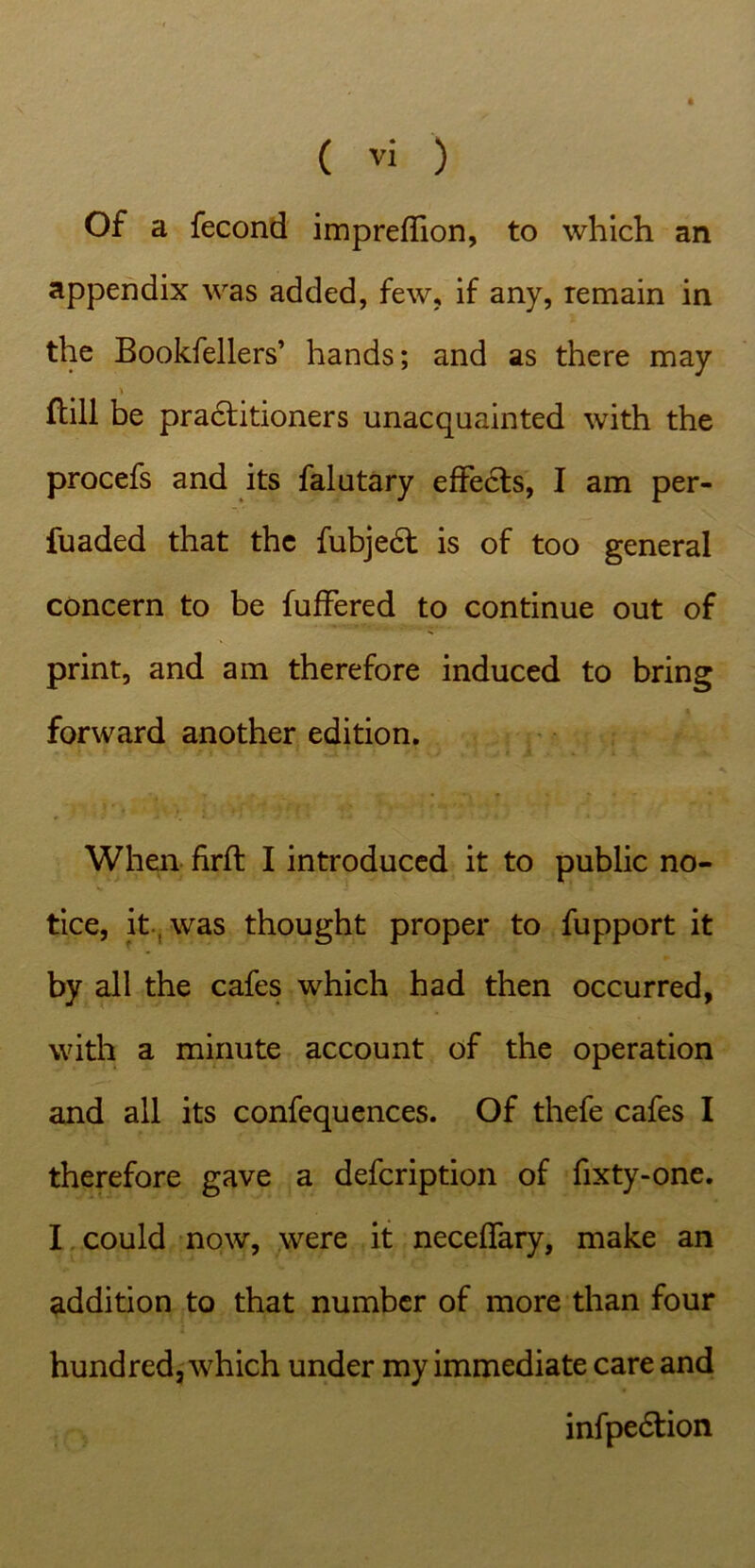 Of a fecond impreffion, to which an appendix was added, few, if any, remain in the Bookfellers’ hands; and as there may {till be practitioners unacquainted with the procefs and its falutary effects, I am per- fuaded that the fubjeft is of too general concern to be fuffered to continue out of print, and am therefore induced to bring forward another edition. When firft I introduced it to public no- tice, it was thought proper to fupport it by all the cafes which had then occurred, with a minute account of the operation and all its confequences. Of thefe cafes I therefore gave a defeription of fixty-one. I could now, were it neceffary, make an addition to that number of more than four hundred, which under my immediate care and infpedtion