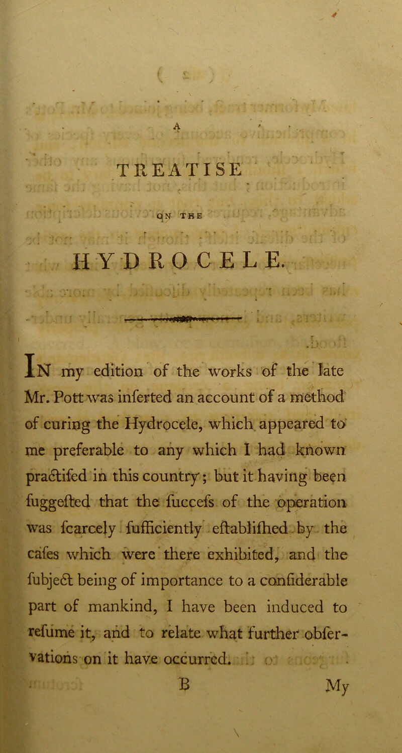 4» ( £ A ' * r ■ t * • TREATISE . • , I.- : v < ' C “ ' ' , * ^ ‘ - v 0 QN THE . r ' ’ *, : C* '\ | r \ • ' t . . i V HYDROCELE. In my edition of the works of the late Mr. Pott was inferted an account of a method of curing the Hydrocele, which appeared to me preferable to any which I had known pradtifed in this country; but it having been fuggefted that the fuccefs of the operation was fcarcely fufficiently eftablifhed by the cafes which were there exhibited, and the fubjedt being of importance to a confiderable part of mankind, I have been induced to refume it, and to relate what farther obfer- vations on it have occurred. B My