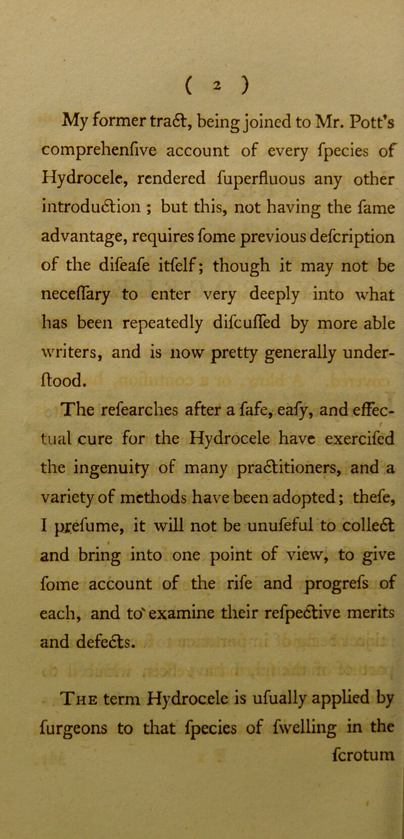 My former tra6l, being joined to Mr. Pott’s comprehenfive account of every fpecies of Hydrocele, rendered fuperfluous any other introduction ; but this, not having the fame advantage, requires fome previous defeription of the difeafe itfelf; though it may not be neceffary to enter very deeply into what has been repeatedly difeuffed by more able writers, and is now pretty generally under- ftood. The refearches after a fafe, eafy, and effec- # tual cure for the Hydrocele have exercifed the ingenuity of many practitioners, and a variety of methods have been adopted; thefe, I ptefume, it will not be unufeful to collect i and bring into one point of view, to give fome account of the rife and progrefs of each, and to'examine their refpective merits and defects. The term Hydrocele is ufually applied by furgeons to that fpecies of fwelling in the ferotum