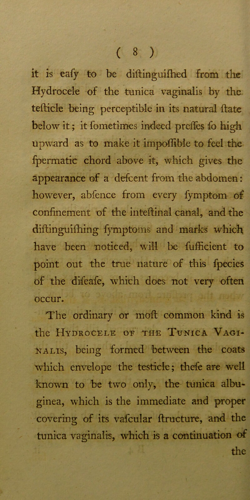 it is eafy to be diftinguifhed from the Hydrocele of the tunica vaginalis by the tefticle being perceptible in its natural date below it; it fometimes indeed preffes fo high upward as to make it impoffible to feel the fpermatic chord above it, which gives the appearance of a defcent from the abdomen: however, abfence from every fymptom of confinement of the intedinal canal, and the diftinguidling fymptoms and marks which have been noticed, will be fufficient to point out the true nature of this fpecies of the difeafe, which does not very often occur. The ordinary or mod common kind is the Hydrocele of the Tunica Vaoi- nalis, being formed between the coats which envelope the testicle; thefe are well known to be two only, the tunica albu- ginea, which is the immediate and proper covering of its vafcular ftructure, and the tunica vaginalis, which is a continuation of the