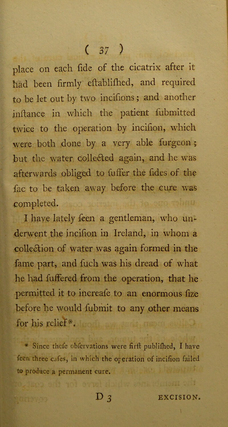 place on each fide of the cicatrix after it had been firmly eftablifhed, and required to be let out by two incifions; and another inftance in which the patient fubmitted twice to the operation by incifion, which were both done by a very able furgeon ; but the water colledled again, and he was afterwards obliged to fuffer the fides of the fac to be taken away before the cure was completed. I have lately feen a gentleman, who un- derwent the incifion in Ireland, in whom a collection of water was again formed in the fame part, and fuch was his dread of what he had buffered from the operation, that he permitted it to increafe to an enormous fize before he would fubmit to any other means for his relief5*. * Since thcfe obfervations were firft publilhed, I have feen three cafes, in which the operation of incifion failed to produce a permanent cure. D 3 EXCISION. I