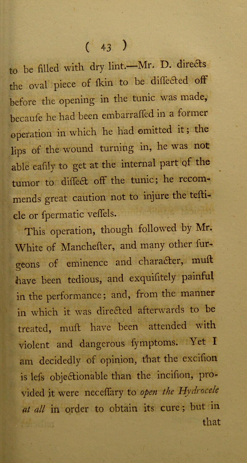 to be filled with dry lint.—Mr, D. diredts the oval piece of fkin to be diiledled off before the opening in the tunic was made, becaufe he had been embarraffed in a former operation in which he had omitted it; the lips of the wound turning in, he was not able eafily to get at the internal part qf the tumor to diffedt off the tunic; he record mends great caution not to injure the tefti- cle or fpermatic vefTels. This operation, though followed by Mr. White of Manchefter, and many other bur- geons of eminence and charadter, mull have been tedious, and excpuifitely painful in the performance; and, from the manner in which it was diredted afterwards to be treated, muff have been attended with violent and dangerous fymptoms. Yet I am decidedly of opinion, that the excifion is lefs objedtionable than the incifion, pro- vided it were necefTary to open the Hydrocele at all in order to obtain its cure; but in that