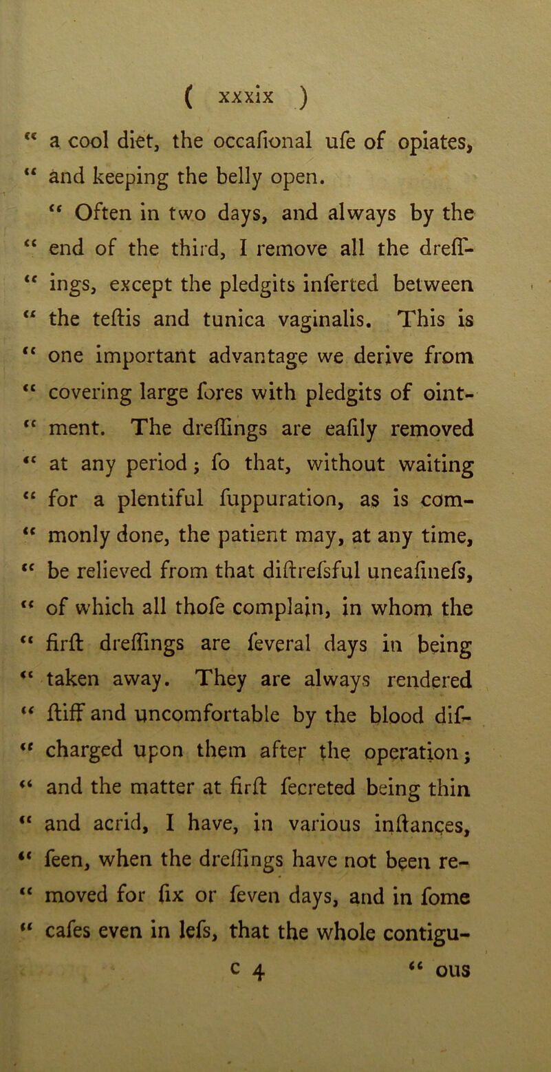 <c a cool diet, the occafional ufe of opiates, “ and keeping the belly open. u Often in two days, and always by the “ end of the third, I remove all the dreff- <e ings, except the pledgits inferted between “ the teftis and tunica vaginalis. This is “ one important advantage we derive from “ covering large fores with pledgits of oint- ,c ment. The dreffings are eafily removed tc at any period ; fo that, without waiting “ for a plentiful fuppuration, as is com- “ monly done, the patient may, at any time, <c be relieved from that diftrefsful uneafinefs, (< of which all thole complain, in whom the “ firft dreffings are feveral days in being taken away. They are always rendered “ ftiff and uncomfortable by the blood dif- <e charged upon them after the operation; (i and the matter at firft fecreted being thin “ and acrid, I have, in various inftances, “ feen, when the dreffings have not been re- “ moved for fix or feven days, and in fome “ cafes even in lefs, that the whole contigu- c 4 ous