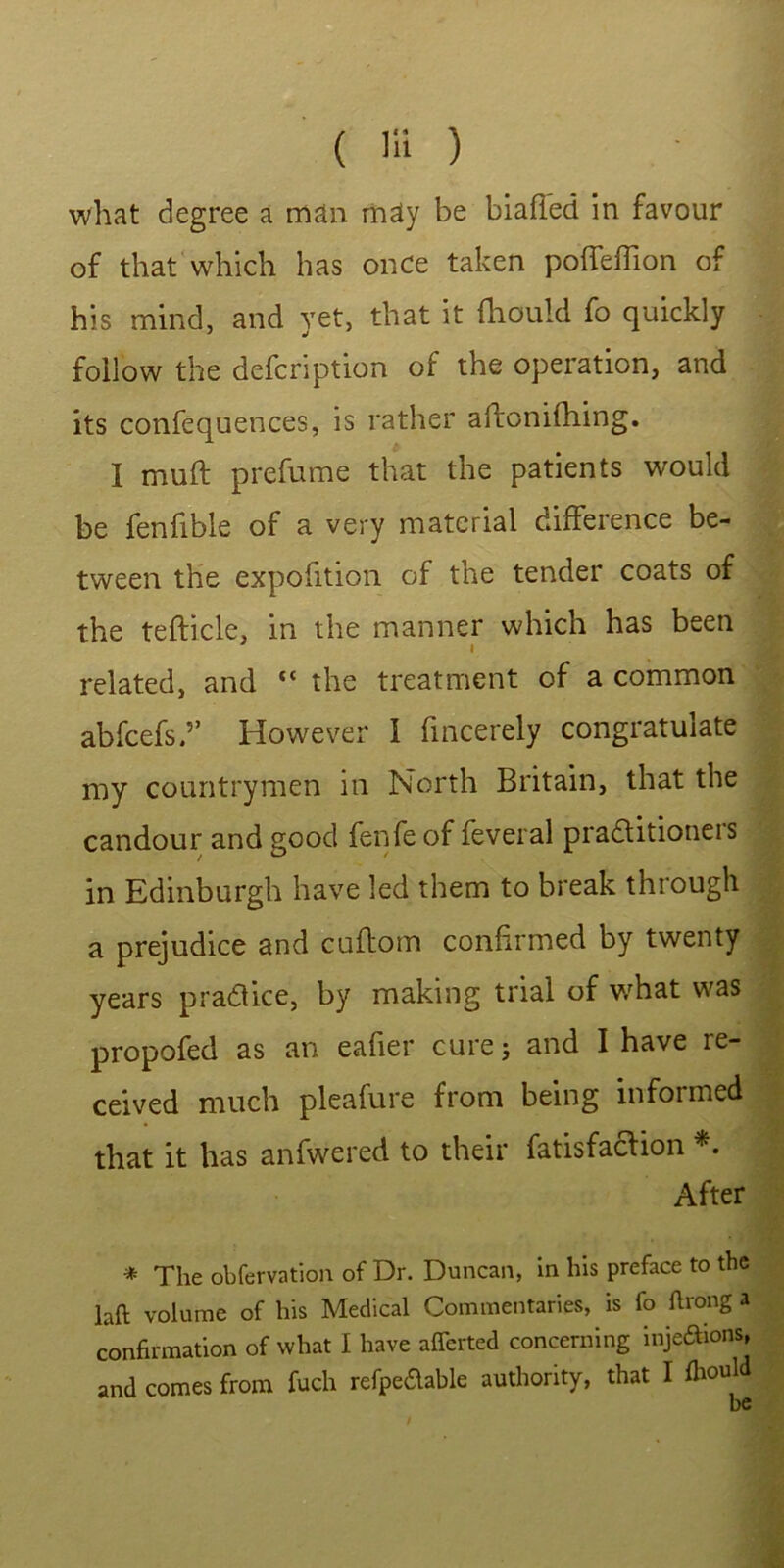 ( Hi ) ' ■ what degree a man may be biafied in favour of that which has once taken poffefhon of his mind, and yet, that it (hould fo quickly follow the defcription of the operation, and its confequences, is rather aftonifhing. I muft prefume that the patients would be fenfible of a very material difference be- tween the expofition of the tender coats of the tefticle, in the manner which has been i related, and “ the treatment of a common abfcefs.5’ However i fincerely congratulate my countrymen in North Britain, that the candour and good fenfe of feveral pradtitioneis in Edinburgh have led them to break through a prejudice and cuflom confirmed by twenty years practice, by making trial of what was propofed as an eafier cure; and I have re- ceived much pleafure from being informed that it has anfwered to their fatisfaclion *. After * The obfervation of Dr. Duncan, in his preface to the laft volume of his Medical Commentaries, is fo ftrong a confirmation of what I have afferted concerning inje&ions, and comes from fuch refpeaable authority, that I told be