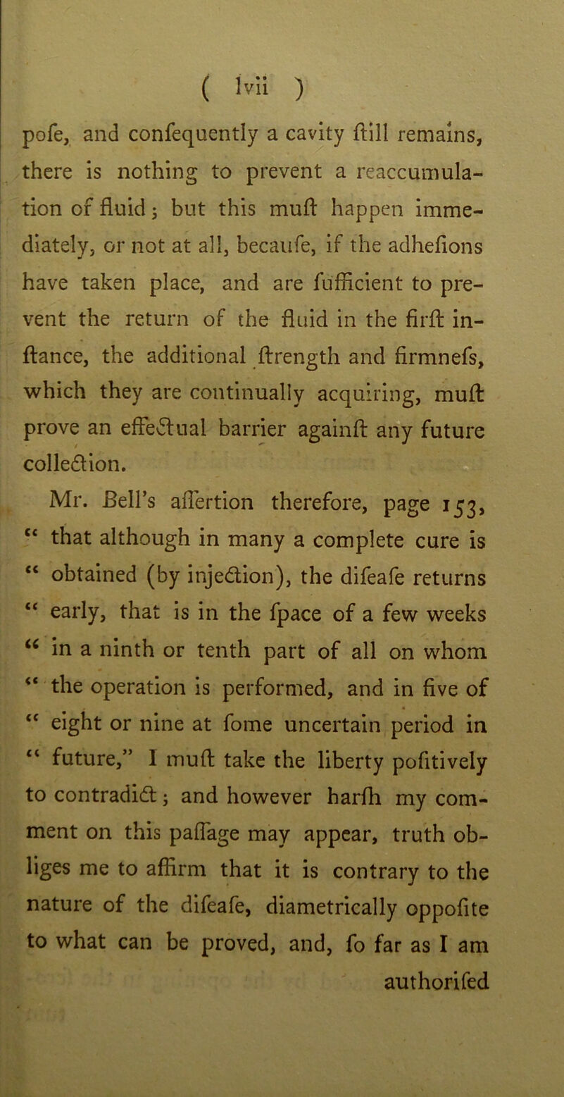 pofe, and confequently a cavity ftill remains, there is nothing to prevent a reaccumula- tion of fluid; but this muff happen imme- diately, or not at all, becaufe, if the adhefions have taken place, and are fufficient to pre- vent the return of the fluid in the firfl in- flance, the additional ftrength and firmnefs, which they are continually acquiring, muff prove an effectual barrier againft any future collection. Mr. Bell’s affertion therefore, page 153, ct that although in many a complete cure is “ obtained (by injection), the difeafe returns “ early, that is in the fpace of a few weeks u in a ninth or tenth part of all on whom “ the operation is performed, and in five of “ eight or nine at fome uncertain period in c< future,” I muft take the liberty pofitively to contradict; and however harfh my com- ment on this paflage may appear, truth ob- liges me to affirm that it is contrary to the nature of the difeafe, diametrically oppofite to what can be proved, and, fo far as I am authorifed