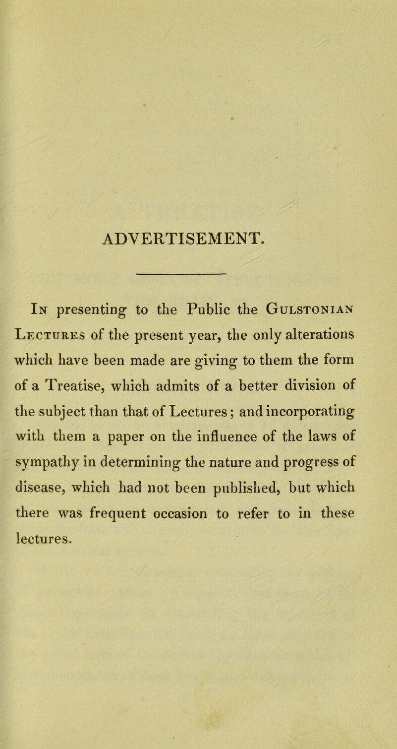 ADVERTISEMENT. In presenting to the Public the Gulstonian Lectures of the present year, the only alterations which have been made are giving to them the form of a Treatise, which admits of a better division of the subject than that of Lectures; and incorporating with them a paper on the influence of the laws of sympathy in determining the nature and progress of disease, which had not been published, but which there was frequent occasion to refer to in these lectures.