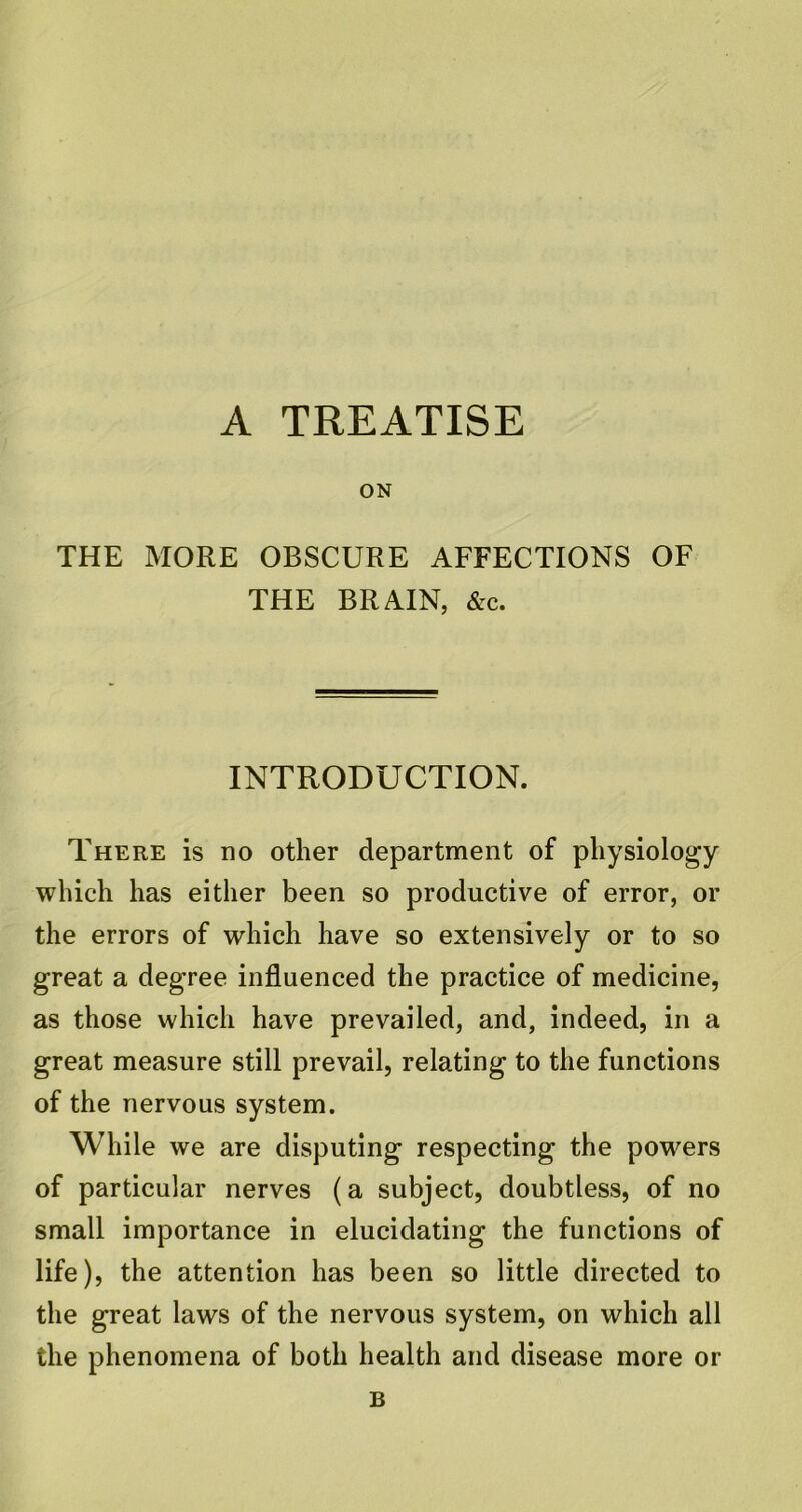 A TREATISE ON THE MORE OBSCURE AFFECTIONS OF THE BRAIN, &c. INTRODUCTION. There is no other department of physiology which has either been so productive of error, or the errors of which have so extensively or to so great a degree influenced the practice of medicine, as those which have prevailed, and, indeed, in a great measure still prevail, relating to the functions of the nervous system. While we are disputing respecting the powers of particular nerves (a subject, doubtless, of no small importance in elucidating the functions of life), the attention has been so little directed to the great laws of the nervous system, on which all the phenomena of both health and disease more or B