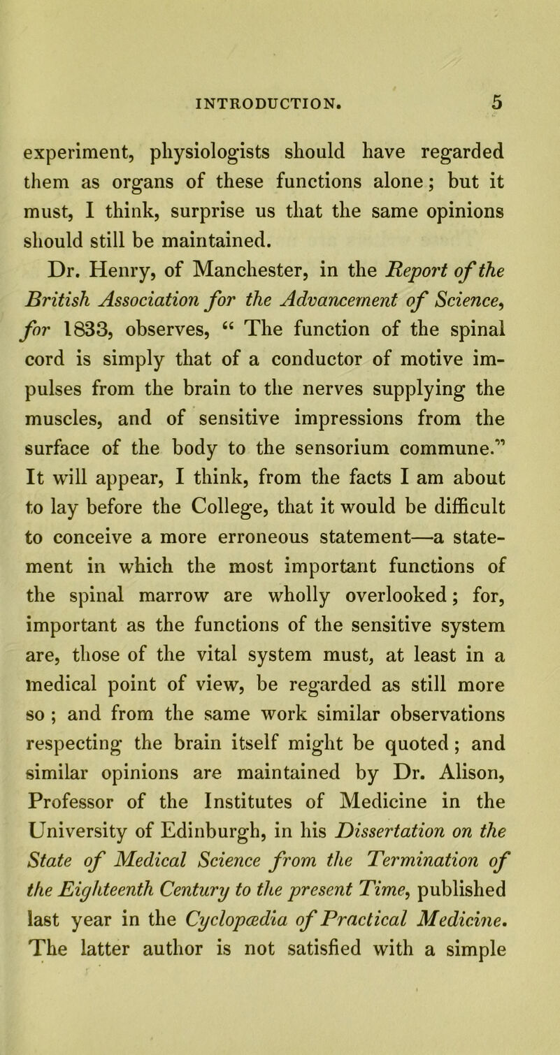 experiment, physiologists should have regarded them as organs of these functions alone; but it must, I think, surprise us that the same opinions should still be maintained. Dr. Henry, of Manchester, in the Report of the British Association for the Advancement of Science, for 1833, observes, 66 The function of the spinal cord is simply that of a conductor of motive im- pulses from the brain to the nerves supplying the muscles, and of sensitive impressions from the surface of the body to the sensorium commune.” It will appear, I think, from the facts I am about to lay before the College, that it would be difficult to conceive a more erroneous statement—a state- ment in which the most important functions of the spinal marrow are wholly overlooked; for, important as the functions of the sensitive system are, those of the vital system must, at least in a medical point of view, be regarded as still more so ; and from the same work similar observations respecting the brain itself might be quoted ; and similar opinions are maintained by Dr. Alison, Professor of the Institutes of Medicine in the University of Edinburgh, in his Dissertation on the State of Medical Science from the Termination of the Eighteenth Century to tlte present Time, published last year in the Cyclopoedia of Practical Medicine. The latter author is not satisfied with a simple