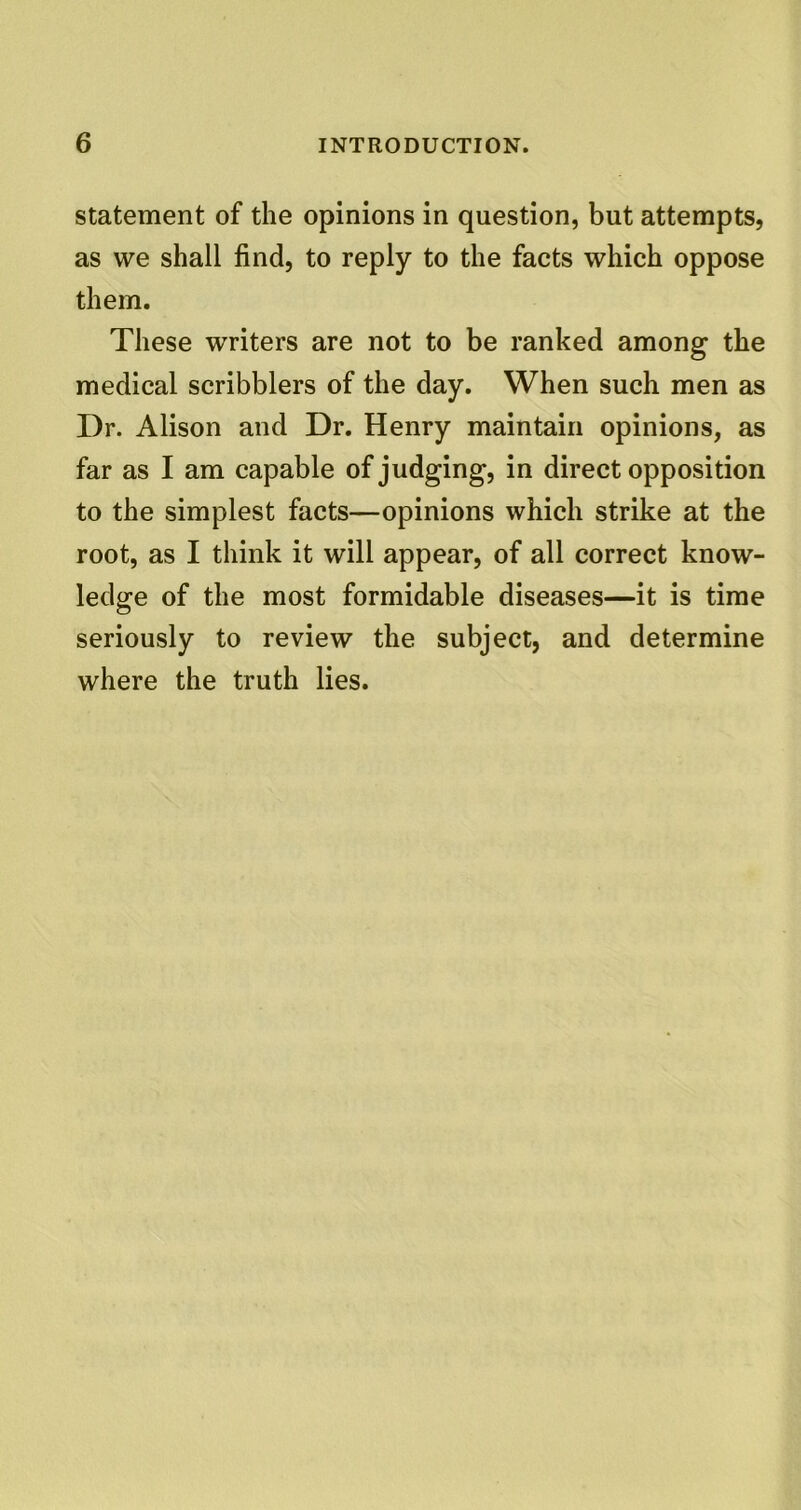 statement of the opinions in question, but attempts, as we shall find, to reply to the facts which oppose them. These writers are not to be ranked among the medical scribblers of the day. When such men as Dr. Alison and Dr. Henry maintain opinions, as far as I am capable of judging, in direct opposition to the simplest facts—opinions which strike at the root, as I think it will appear, of all correct know- ledge of the most formidable diseases—it is time seriously to review the subject, and determine where the truth lies.