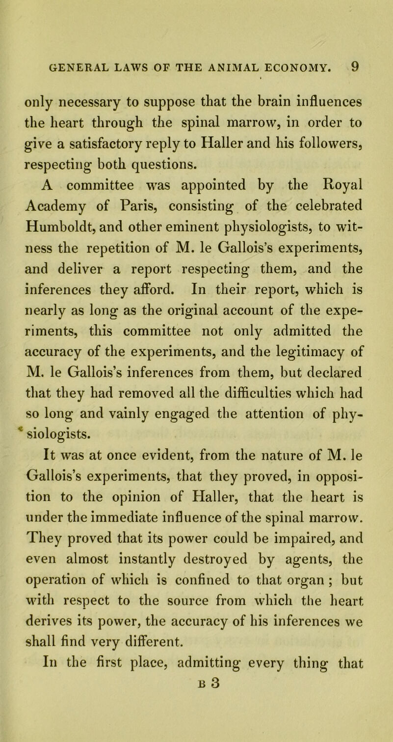 only necessary to suppose that the brain influences the heart through the spinal marrow, in order to give a satisfactory reply to Haller and his followers, respecting both questions. A committee was appointed by the Royal Academy of Paris, consisting of the celebrated Humboldt, and other eminent physiologists, to wit- ness the repetition of M. le Gallois’s experiments, and deliver a report respecting them, and the inferences they afford. In their report, which is nearly as long as the original account of the expe- riments, this committee not only admitted the accuracy of the experiments, and the legitimacy of M. le Gallois’s inferences from them, but declared that they had removed all the difficulties which had so long and vainly engaged the attention of phy- * siologists. It was at once evident, from the nature of M. le Gallois’s experiments, that they proved, in opposi- tion to the opinion of Haller, that the heart is under the immediate influence of the spinal marrow. They proved that its power could be impaired, and even almost instantly destroyed by agents, the operation of which is confined to that organ ; but with respect to the source from which the heart derives its power, the accuracy of his inferences we shall find very different. In the first place, admitting every thing that b 3