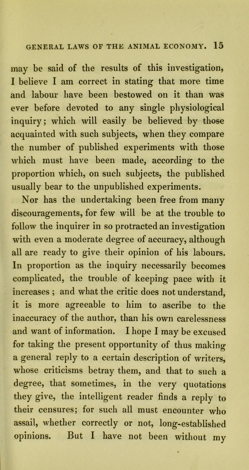 may be said of the results of this investigation, I believe I am correct in stating that more time and labour have been bestowed on it than was ever before devoted to any single physiological inquiry; which will easily be believed by those acquainted with such subjects, when they compare the number of published experiments with those which must have been made, according to the proportion which, on such subjects, the published usually bear to the unpublished experiments. Nor has the undertaking been free from many discouragements, for few will be at the trouble to follow the inquirer in so protracted an investigation with even a moderate degree of accuracy, although all are ready to give their opinion of his labours. In proportion as the inquiry necessarily becomes complicated, the trouble of keeping pace with it increases ; and what the critic does not understand, it is more agreeable to him to ascribe to the inaccuracy of the author, than his own carelessness and want of information. I hope I may be excused for taking the present opportunity of thus making a general reply to a certain description of writers, whose criticisms betray them, and that to such a degree, that sometimes, in the very quotations they give, the intelligent reader finds a reply to their censures; for such all must encounter who assail, whether correctly or not, long-established opinions. But I have not been without my