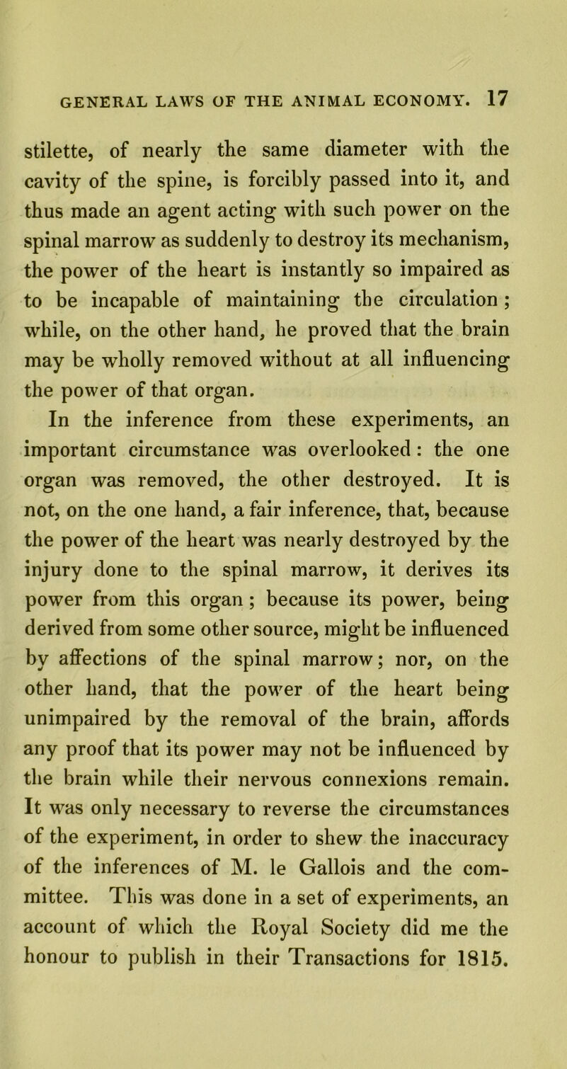 stilette, of nearly the same diameter with the cavity of the spine, is forcibly passed into it, and thus made an agent acting with such power on the spinal marrow as suddenly to destroy its mechanism, the power of the heart is instantly so impaired as to be incapable of maintaining the circulation; while, on the other hand, he proved that the brain may be wholly removed without at all influencing the power of that organ. In the inference from these experiments, an important circumstance was overlooked : the one organ was removed, the other destroyed. It is not, on the one hand, a fair inference, that, because the power of the heart was nearly destroyed by the injury done to the spinal marrow, it derives its power from this organ ; because its power, being derived from some other source, might be influenced by affections of the spinal marrow; nor, on the other hand, that the power of the heart being unimpaired by the removal of the brain, affords any proof that its power may not be influenced by the brain while their nervous connexions remain. It was only necessary to reverse the circumstances of the experiment, in order to shew the inaccuracy of the inferences of M. le Gallois and the com- mittee. This was done in a set of experiments, an account of which the Royal Society did me the honour to publish in their Transactions for 1815.