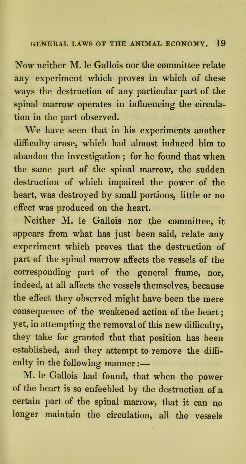 Now neither M. le Gallois nor the committee relate any experiment which proves in which of these ways the destruction of any particular part of the spinal marrow operates in influencing the circula- tion in the part observed. We have seen that in his experiments another difficulty arose, which had almost induced him to abandon the investigation ; for he found that when the same part of the spinal marrow, the sudden destruction of which impaired the power of the heart, was destroyed by small portions, little or no effect was produced on the heart. Neither M. le Gallois nor the committee, it appears from what has just been said, relate any experiment which proves that the destruction of part of the spinal marrow affects the vessels of the corresponding part of the general frame, nor, indeed, at all affects the vessels themselves, because the effect they observed might have been the mere consequence of the weakened action of the heart; yet, in attempting the removal of this new difficulty, they take for granted that that position has been established, and they attempt to remove the diffi- culty in the following manner:— M. le Gallois had found, that when the power of the heart is so enfeebled by the destruction of a certain part of the spinal marrow, that it can n,o longer maintain the circulation, all the vessels