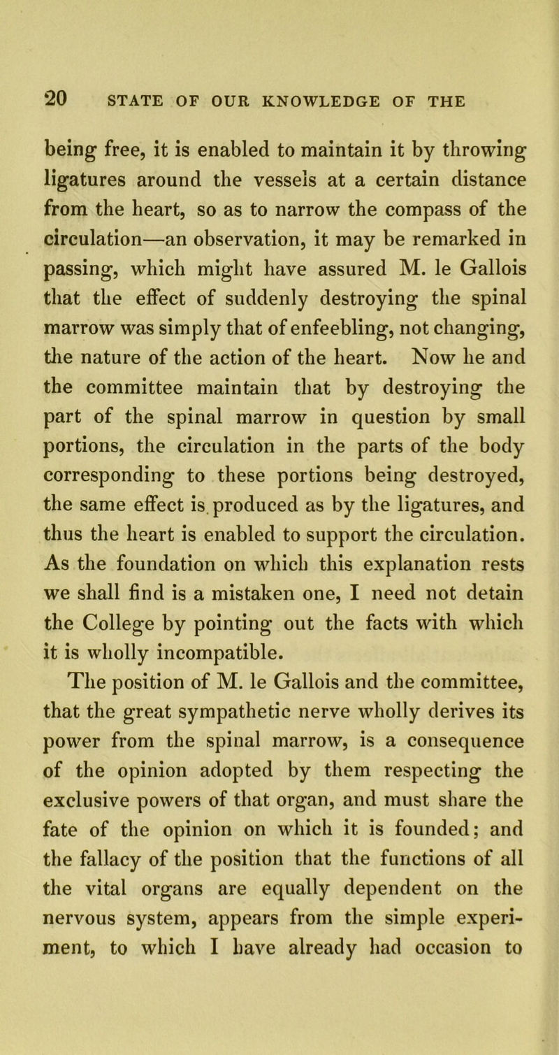 being free, it is enabled to maintain it by throwing ligatures around the vessels at a certain distance from the heart, so as to narrow the compass of the circulation—an observation, it may be remarked in passing, which might have assured M. le Gallois that the effect of suddenly destroying the spinal marrow was simply that of enfeebling, not changing, the nature of the action of the heart. Now he and the committee maintain that by destroying the part of the spinal marrow in question by small portions, the circulation in the parts of the body corresponding to these portions being destroyed, the same effect is. produced as by the ligatures, and thus the heart is enabled to support the circulation. As the foundation on which this explanation rests we shall find is a mistaken one, I need not detain the College by pointing out the facts with which it is wholly incompatible. The position of M. le Gallois and the committee, that the great sympathetic nerve wholly derives its power from the spinal marrow, is a consequence of the opinion adopted by them respecting the exclusive powers of that organ, and must share the fate of the opinion on which it is founded; and the fallacy of the position that the functions of all the vital organs are equally dependent on the nervous system, appears from the simple experi- ment, to which I have already had occasion to