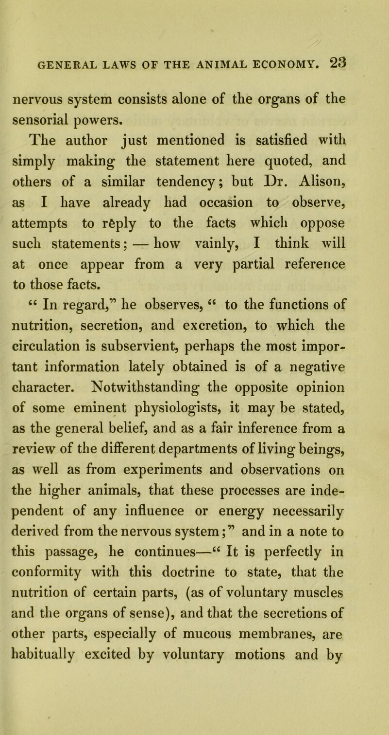 nervous system consists alone of the organs of the sensorial powers. The author just mentioned is satisfied with simply making the statement here quoted, and others of a similar tendency; but Dr. Alison, as I have already had occasion to observe, attempts to reply to the facts which oppose such statements; — how vainly, I think will at once appear from a very partial reference to those facts. 6( In regard,” he observes, “ to the functions of nutrition, secretion, and excretion, to which the circulation is subservient, perhaps the most impor- tant information lately obtained is of a negative character. Notwithstanding the opposite opinion of some eminent physiologists, it may be stated, as the general belief, and as a fair inference from a review of the different departments of living beings, as well as from experiments and observations on the higher animals, that these processes are inde- pendent of any influence or energy necessarily derived from the nervous systemand in a note to this passage, he continues—“ It is perfectly in conformity with this doctrine to state, that the nutrition of certain parts, (as of voluntary muscles and the organs of sense), and that the secretions of other parts, especially of mucous membranes, are habitually excited by voluntary motions and by