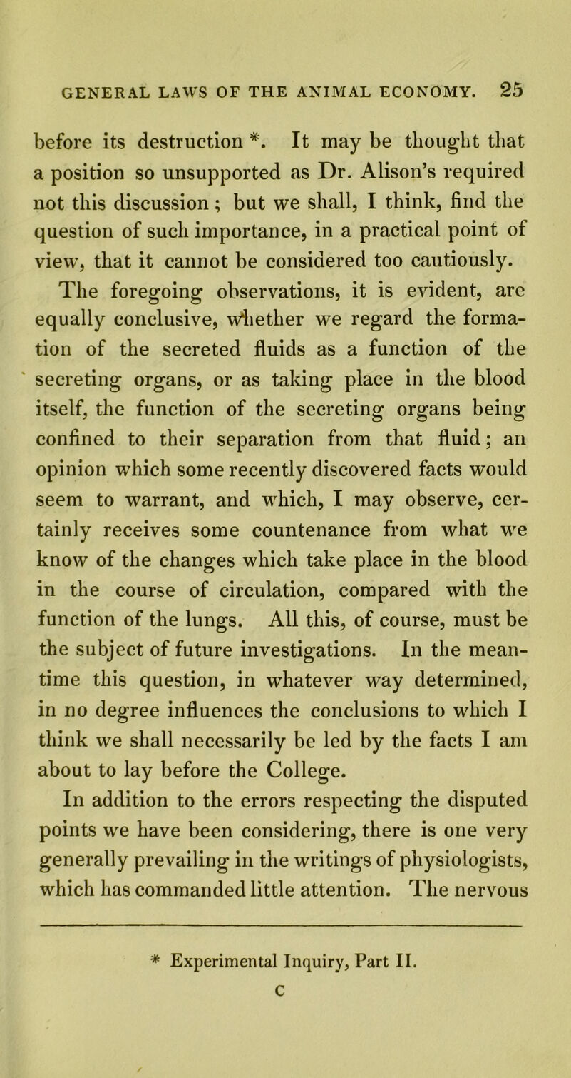 before its destruction *. It may be thought that a position so unsupported as Dr. Alison’s required not this discussion; but we shall, I think, find the question of such importance, in a practical point of view, that it cannot be considered too cautiously. The foregoing observations, it is evident, are equally conclusive, whether we regard the forma- tion of the secreted fluids as a function of the secreting organs, or as taking place in the blood itself, the function of the secreting organs being confined to their separation from that fluid; an opinion which some recently discovered facts would seem to warrant, and which, I may observe, cer- tainly receives some countenance from what we know of the changes which take place in the blood in the course of circulation, compared with the function of the lungs. All this, of course, must be the subject of future investigations. In the mean- time this question, in whatever way determined, in no degree influences the conclusions to which I think we shall necessarily be led by the facts I am about to lay before the College. In addition to the errors respecting the disputed points we have been considering, there is one very generally prevailing in the writings of physiologists, which has commanded little attention. The nervous * Experimental Inquiry, Part II.