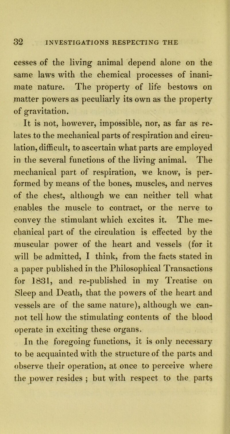 cesses of the living animal depend alone on the same laws with the chemical processes of inani- mate nature. The property of life bestows on matter powers as peculiarly its own as the property of gravitation. It is not, however, impossible, nor, as far as re- lates to the mechanical parts of respiration and circu- lation, difficult, to ascertain what parts are employed in the several functions of the living animal. The mechanical part of respiration, we know, is per- formed by means of the bones, muscles, and nerves of the chest, although we can neither tell -what enables the muscle to contract, or the nerve to convey the stimulant which excites it. The me- chanical part of the circulation is effected by the muscular power of the heart and vessels (for it will be admitted, I think, from the facts stated in a paper published in the Philosophical Transactions for 1831, and re-published in my Treatise on Sleep and Death, that the powers of the heart and vessels are of the same nature), although we can- not tell how the stimulating contents of the blood operate in exciting these organs. In the foregoing functions, it is only necessary to be acquainted with the structure of the parts and observe their operation, at once to perceive where the power resides ; but with respect to the parts