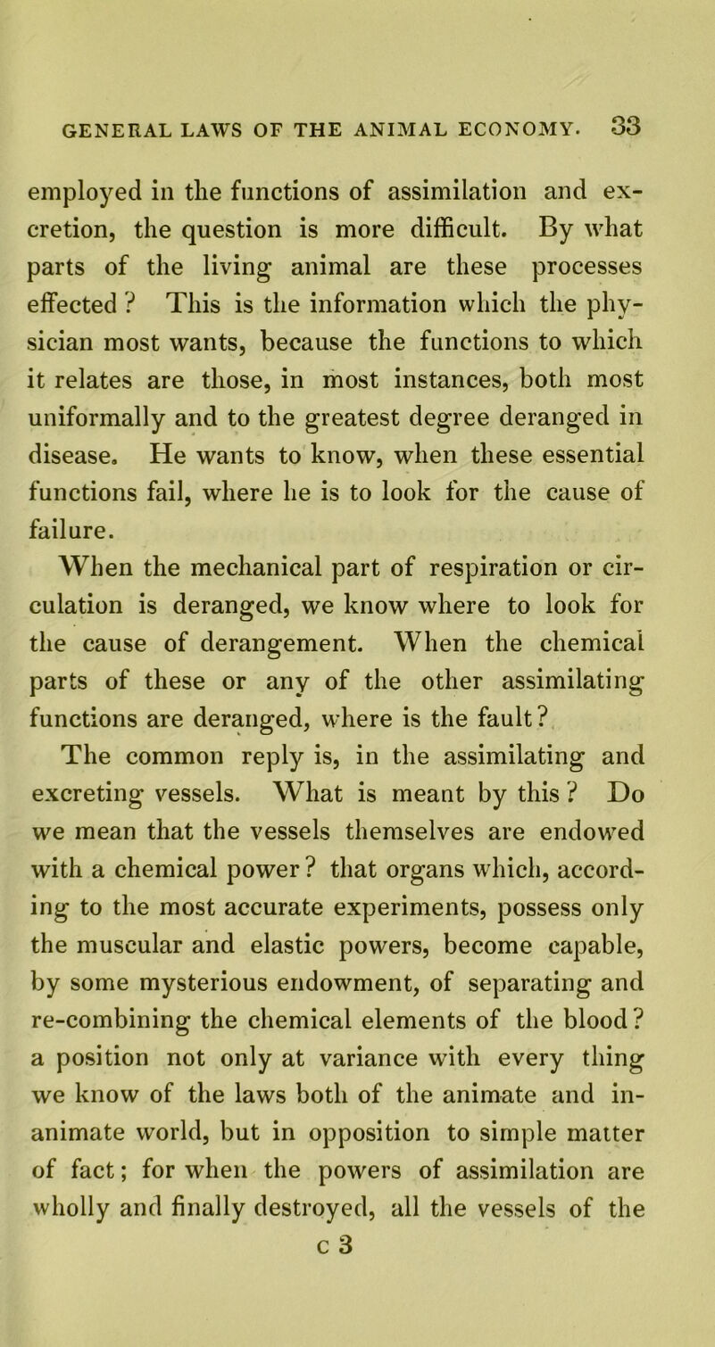 employed in the functions of assimilation and ex- cretion, the question is more difficult. By what parts of the living animal are these processes effected ? This is the information which the phy- sician most wants, because the functions to which it relates are those, in most instances, both most uniformally and to the greatest degree deranged in disease. He wants to know, when these essential functions fail, where he is to look for the cause of failure. When the mechanical part of respiration or cir- culation is deranged, we know where to look for the cause of derangement. When the chemical parts of these or any of the other assimilating functions are deranged, where is the fault ? The common reply is, in the assimilating and excreting vessels. What is meant by this ? Do we mean that the vessels themselves are endowed with a chemical power ? that organs which, accord- ing to the most accurate experiments, possess only the muscular and elastic powers, become capable, by some mysterious endowment, of separating and re-combining the chemical elements of the blood ? a position not only at variance with every thing we know of the laws both of the animate and in- animate world, but in opposition to simple matter of fact; for when the powers of assimilation are wholly and finally destroyed, all the vessels of the c 3