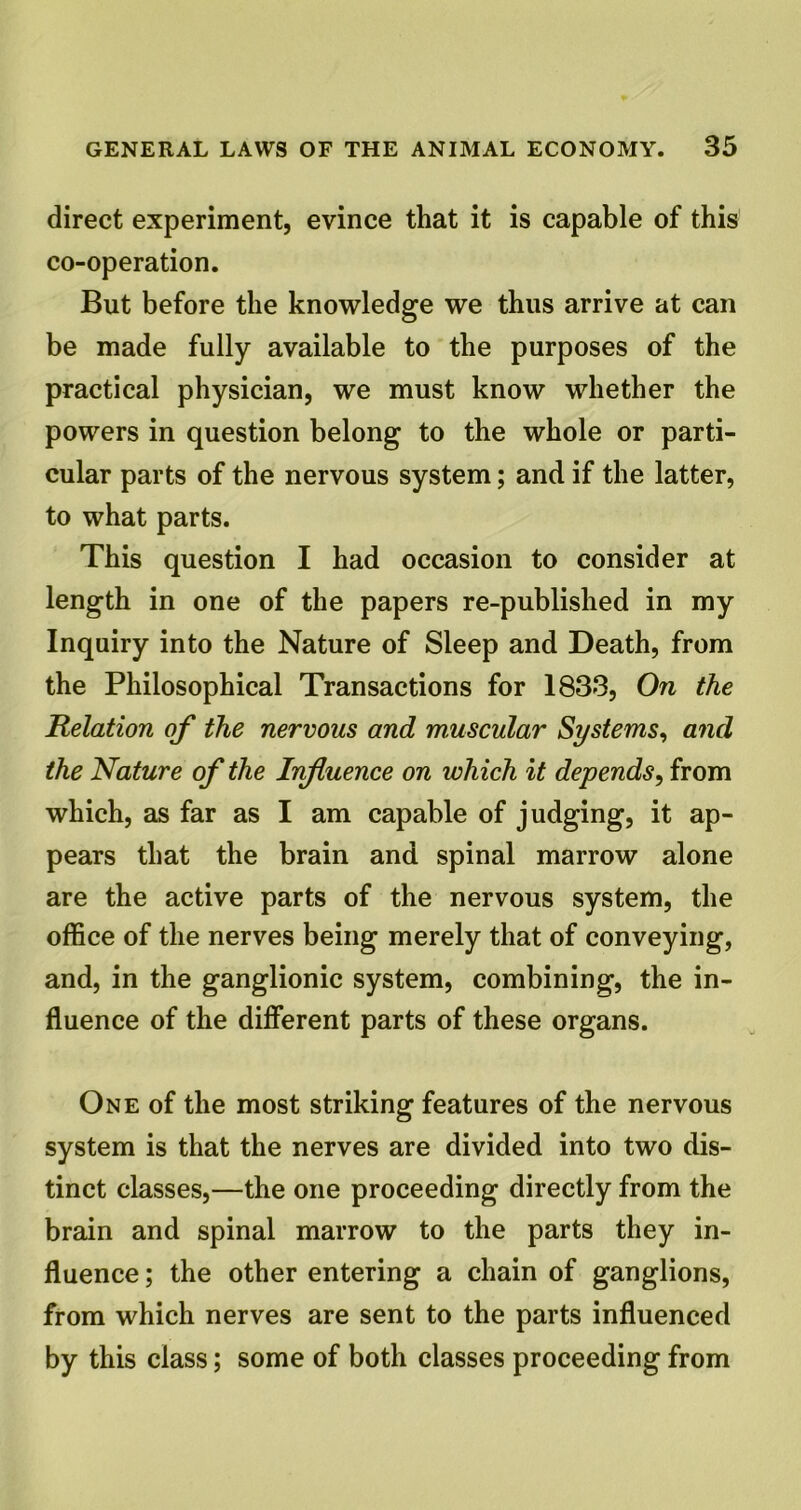 direct experiment, evince that it is capable of this co-operation. But before the knowledge we thus arrive at can be made fully available to the purposes of the practical physician, we must know whether the powers in question belong to the whole or parti- cular parts of the nervous system; and if the latter, to what parts. This question I had occasion to consider at length in one of the papers re-published in my Inquiry into the Nature of Sleep and Death, from the Philosophical Transactions for 1833, On the Relation of the nervous and muscular Systems, and the Nature of the Influence on which it depends, from which, as far as I am capable of judging, it ap- pears that the brain and spinal marrow alone are the active parts of the nervous system, the office of the nerves being merely that of conveying, and, in the ganglionic system, combining, the in- fluence of the different parts of these organs. One of the most striking features of the nervous system is that the nerves are divided into two dis- tinct classes,—the one proceeding directly from the brain and spinal marrow to the parts they in- fluence ; the other entering a chain of ganglions, from which nerves are sent to the parts influenced by this class; some of both classes proceeding from