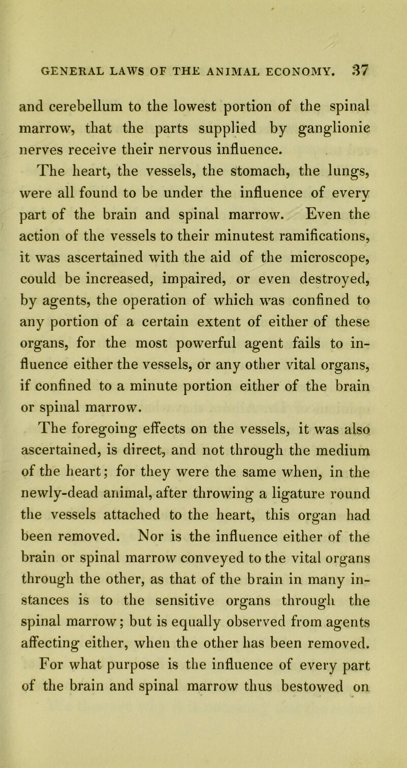 and cerebellum to the lowest portion of the spinal marrow, that the parts supplied by ganglionic nerves receive their nervous influence. The heart, the vessels, the stomach, the lungs, were all found to be under the influence of every part of the brain and spinal marrow. Even the action of the vessels to their minutest ramifications, it was ascertained with the aid of the microscope, could be increased, impaired, or even destroyed, by agents, the operation of which was confined to any portion of a certain extent of either of these organs, for the most powerful agent fails to in- fluence either the vessels, or any other vital organs, if confined to a minute portion either of the brain or spinal marrow. The foregoing effects on the vessels, it was also ascertained, is direct, and not through the medium of the heart; for they were the same when, in the newly-dead animal, after throwing a ligature round the vessels attached to the heart, this organ had been removed. Nor is the influence either of the brain or spinal marrow conveyed to the vital organs through the other, as that of the brain in many in- stances is to the sensitive organs through the spinal marrow; but is equally observed from agents affecting either, when the other has been removed. For what purpose is the influence of every part of the brain and spinal marrow thus bestowed on