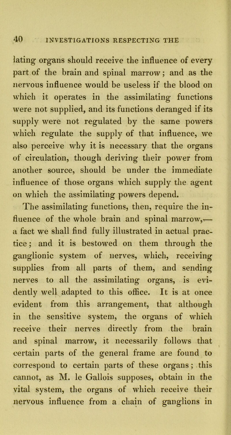 lating organs should receive the influence of every part of the brain and spinal marrow; and as the nervous influence would be useless if the blood on which it operates in the assimilating functions were not supplied, and its functions deranged if its supply were not regulated by the same powers which regulate the supply of that influence, we also perceive why it is necessary that the organs of circulation, though deriving their power from another source, should be under the immediate influence of those organs which supply the agent on which the assimilating powers depend. The assimilating functions, then, require the in- fluence of the whole brain and spinal marrow,.— a fact we shall find fully illustrated in actual prac- tice ; and it is bestowed on them through the ganglionic system of nerves, which, receiving supplies from all parts of them, and sending nerves to all the assimilating organs, is evi- dently well adapted to this office. It is at once evident from this arrangement, that although in the sensitive system, the organs of which receive their nerves directly from the brain and spinal marrow, it necessarily follows that certain parts of the general frame are found to correspond to certain parts of these organs; this cannot, as M. le Gallois supposes, obtain in the vital system, the organs of which receive their nervous influence from a chain of ganglions in