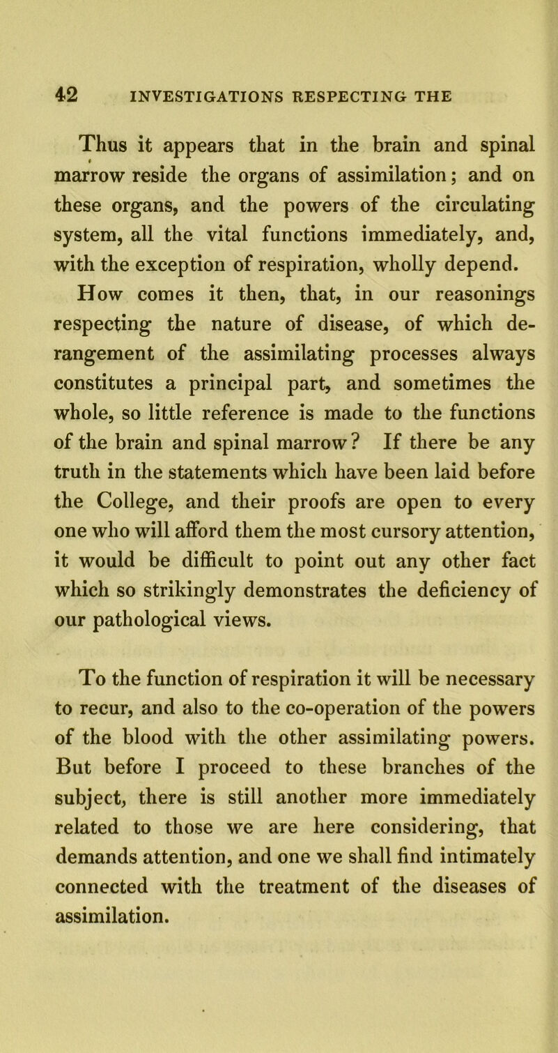 Thus it appears that in the brain and spinal ♦ marrow reside the organs of assimilation; and on these organs, and the powers of the circulating system, all the vital functions immediately, and, with the exception of respiration, wholly depend. How comes it then, that, in our reasonings respecting the nature of disease, of which de- rangement of the assimilating processes always constitutes a principal part, and sometimes the whole, so little reference is made to the functions of the brain and spinal marrow ? If there be any truth in the statements which have been laid before the College, and their proofs are open to every one who will afford them the most cursory attention, it would be difficult to point out any other fact which so strikingly demonstrates the deficiency of our pathological views. To the function of respiration it will be necessary to recur, and also to the co-operation of the powers of the blood with the other assimilating powers. But before I proceed to these branches of the subject, there is still another more immediately related to those we are here considering, that demands attention, and one we shall find intimately connected with the treatment of the diseases of assimilation.
