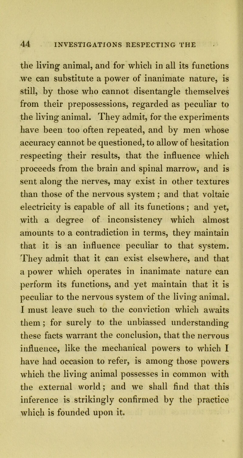 the living animal, and for which in all its functions we can substitute a power of inanimate nature, is still, by those who cannot disentangle themselves from their prepossessions, regarded as peculiar to the living animal. They admit, for the experiments have been too often repeated, and by men whose accuracy cannot be questioned, to allow of hesitation respecting their results, that the influence which proceeds from the brain and spinal marrow, and is sent along the nerves, may exist in other textures than those of the nervous system; and that voltaic electricity is capable of all its functions; and yet, with a degree of inconsistency which almost amounts to a contradiction in terms, they maintain that it is an influence peculiar to that system. They admit that it can exist elsewhere, and that a power which operates in inanimate nature can perform its functions, and yet maintain that it is peculiar to the nervous system of the living animal. I must leave such to the conviction which awaits them; for surely to the unbiassed understanding these facts warrant the conclusion, that the nervous influence, like the mechanical powers to which I have had occasion to refer, is among those powers which the living animal possesses in common with the external world; and we shall find that this inference is strikingly confirmed by the practice which is founded upon it.