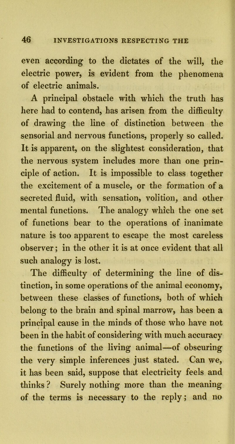 even according to the dictates of the will, the electric power, is evident from the phenomena of electric animals. A principal obstacle with which the truth has here had to contend, has arisen from the difficulty of drawing the line of distinction between the sensorial and nervous functions, properly so called. It is apparent, on the slightest consideration, that the nervous system includes more than one prin- ciple of action. It is impossible to class together the excitement of a muscle, or the formation of a secreted fluid, with sensation, volition, and other mental functions. The analogy which the one set of functions bear to the operations of inanimate nature is too apparent to escape the most careless observer; in the other it is at once evident that all such analogy is lost. The difficulty of determining the line of dis- tinction, in some operations of the animal economy, between these classes of functions, both of which belong to the brain and spinal marrow, has been a principal cause in the minds of those who have not been in the habit of considering with much accuracy the functions of the living animal—of obscuring the very simple inferences just stated. Can we, it has been said, suppose that electricity feels and thinks ? Surely nothing more than the meaning of the terms is necessary to the reply; and no