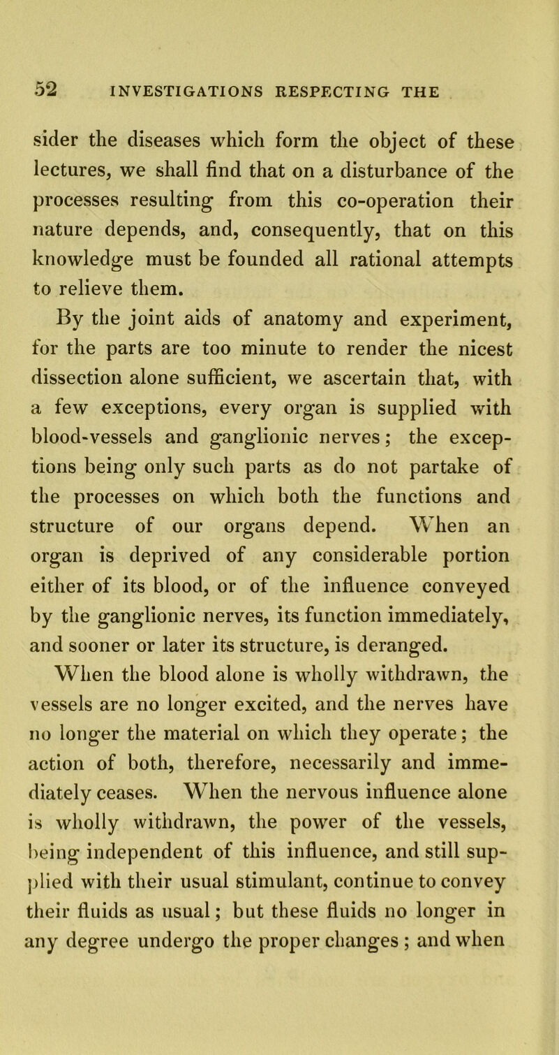 sider the diseases which form the object of these lectures, we shall find that on a disturbance of the processes resulting from this co-operation their nature depends, and, consequently, that on this knowledge must be founded all rational attempts to relieve them. By the joint aids of anatomy and experiment, for the parts are too minute to render the nicest dissection alone sufficient, vve ascertain that, with a few exceptions, every organ is supplied with blood-vessels and ganglionic nerves; the excep- tions being only such parts as do not partake of the processes on which both the functions and structure of our organs depend. When an organ is deprived of any considerable portion either of its blood, or of the influence conveyed by the ganglionic nerves, its function immediately, and sooner or later its structure, is deranged. When the blood alone is wholly withdrawn, the vessels are no longer excited, and the nerves have no longer the material on which they operate; the action of both, therefore, necessarily and imme- diately ceases. When the nervous influence alone is wholly withdrawn, the power of the vessels, being independent of this influence, and still sup- plied with their usual stimulant, continue to convey their fluids as usual; but these fluids no longer in any degree undergo the proper changes ; and when